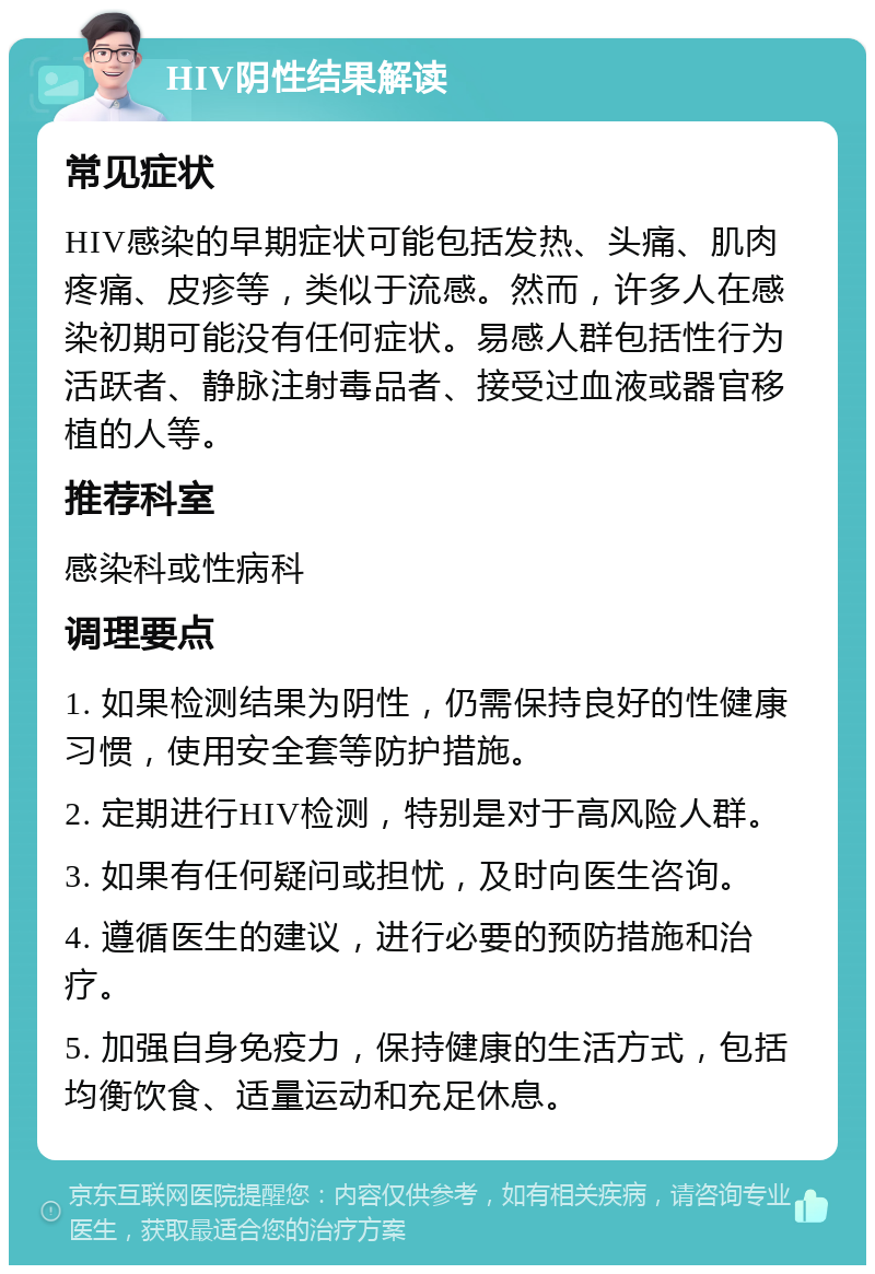 HIV阴性结果解读 常见症状 HIV感染的早期症状可能包括发热、头痛、肌肉疼痛、皮疹等，类似于流感。然而，许多人在感染初期可能没有任何症状。易感人群包括性行为活跃者、静脉注射毒品者、接受过血液或器官移植的人等。 推荐科室 感染科或性病科 调理要点 1. 如果检测结果为阴性，仍需保持良好的性健康习惯，使用安全套等防护措施。 2. 定期进行HIV检测，特别是对于高风险人群。 3. 如果有任何疑问或担忧，及时向医生咨询。 4. 遵循医生的建议，进行必要的预防措施和治疗。 5. 加强自身免疫力，保持健康的生活方式，包括均衡饮食、适量运动和充足休息。