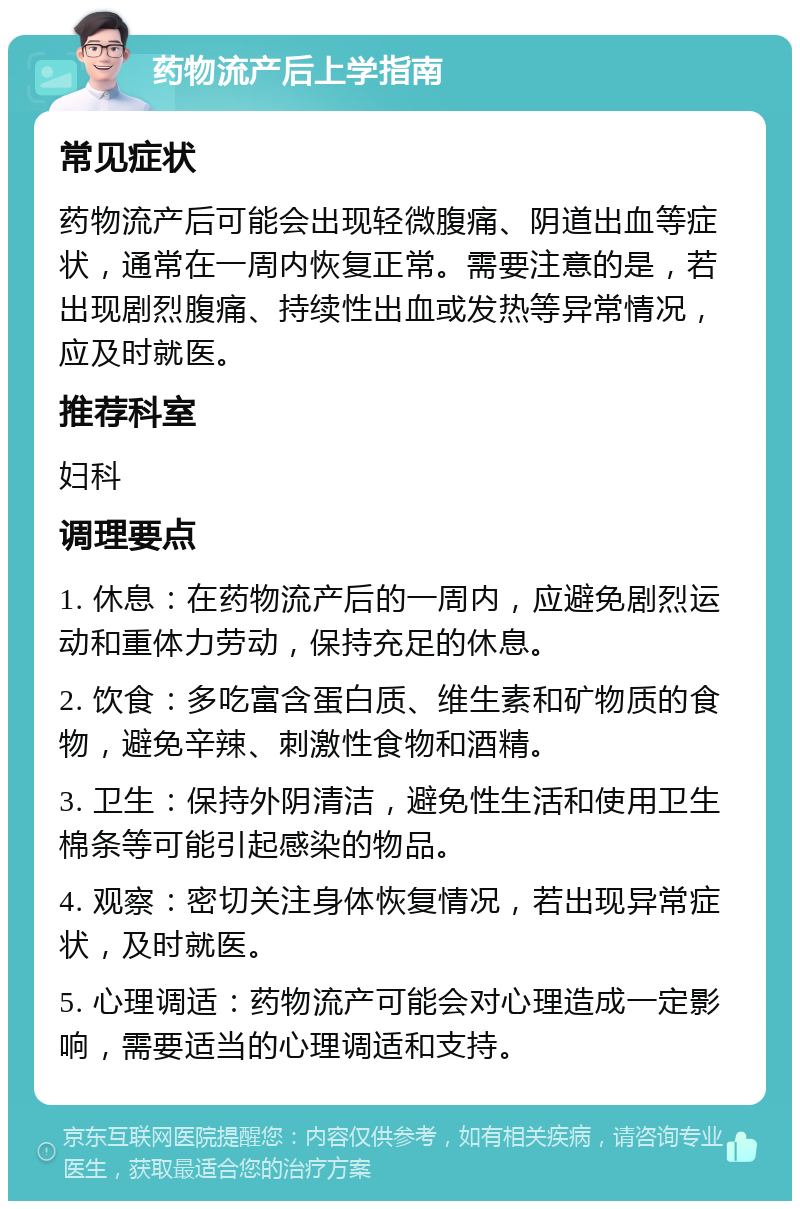 药物流产后上学指南 常见症状 药物流产后可能会出现轻微腹痛、阴道出血等症状，通常在一周内恢复正常。需要注意的是，若出现剧烈腹痛、持续性出血或发热等异常情况，应及时就医。 推荐科室 妇科 调理要点 1. 休息：在药物流产后的一周内，应避免剧烈运动和重体力劳动，保持充足的休息。 2. 饮食：多吃富含蛋白质、维生素和矿物质的食物，避免辛辣、刺激性食物和酒精。 3. 卫生：保持外阴清洁，避免性生活和使用卫生棉条等可能引起感染的物品。 4. 观察：密切关注身体恢复情况，若出现异常症状，及时就医。 5. 心理调适：药物流产可能会对心理造成一定影响，需要适当的心理调适和支持。