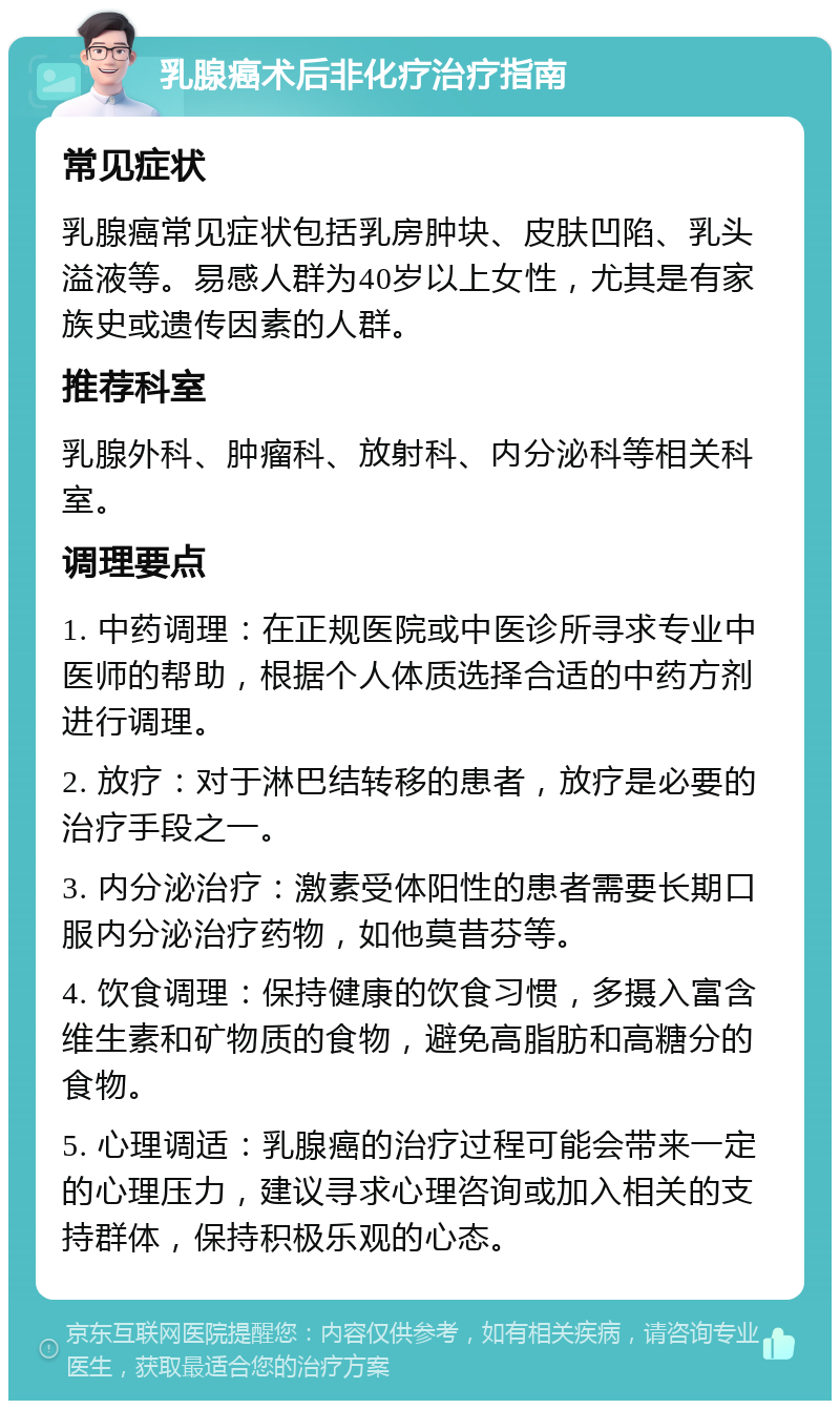 乳腺癌术后非化疗治疗指南 常见症状 乳腺癌常见症状包括乳房肿块、皮肤凹陷、乳头溢液等。易感人群为40岁以上女性，尤其是有家族史或遗传因素的人群。 推荐科室 乳腺外科、肿瘤科、放射科、内分泌科等相关科室。 调理要点 1. 中药调理：在正规医院或中医诊所寻求专业中医师的帮助，根据个人体质选择合适的中药方剂进行调理。 2. 放疗：对于淋巴结转移的患者，放疗是必要的治疗手段之一。 3. 内分泌治疗：激素受体阳性的患者需要长期口服内分泌治疗药物，如他莫昔芬等。 4. 饮食调理：保持健康的饮食习惯，多摄入富含维生素和矿物质的食物，避免高脂肪和高糖分的食物。 5. 心理调适：乳腺癌的治疗过程可能会带来一定的心理压力，建议寻求心理咨询或加入相关的支持群体，保持积极乐观的心态。