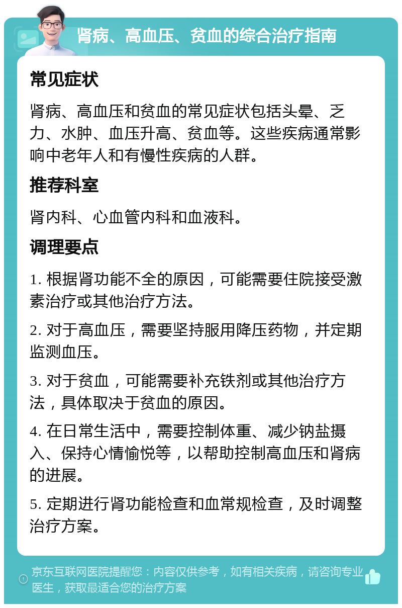 肾病、高血压、贫血的综合治疗指南 常见症状 肾病、高血压和贫血的常见症状包括头晕、乏力、水肿、血压升高、贫血等。这些疾病通常影响中老年人和有慢性疾病的人群。 推荐科室 肾内科、心血管内科和血液科。 调理要点 1. 根据肾功能不全的原因，可能需要住院接受激素治疗或其他治疗方法。 2. 对于高血压，需要坚持服用降压药物，并定期监测血压。 3. 对于贫血，可能需要补充铁剂或其他治疗方法，具体取决于贫血的原因。 4. 在日常生活中，需要控制体重、减少钠盐摄入、保持心情愉悦等，以帮助控制高血压和肾病的进展。 5. 定期进行肾功能检查和血常规检查，及时调整治疗方案。