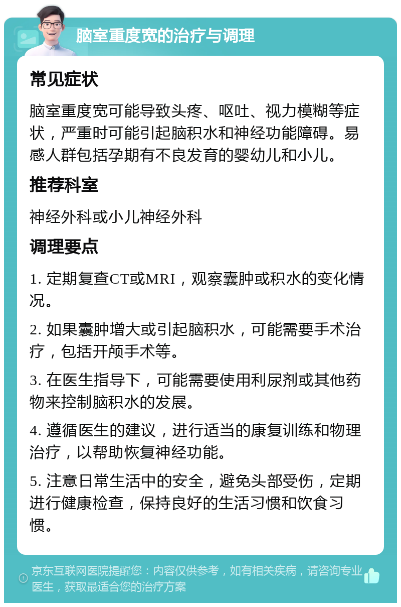 脑室重度宽的治疗与调理 常见症状 脑室重度宽可能导致头疼、呕吐、视力模糊等症状，严重时可能引起脑积水和神经功能障碍。易感人群包括孕期有不良发育的婴幼儿和小儿。 推荐科室 神经外科或小儿神经外科 调理要点 1. 定期复查CT或MRI，观察囊肿或积水的变化情况。 2. 如果囊肿增大或引起脑积水，可能需要手术治疗，包括开颅手术等。 3. 在医生指导下，可能需要使用利尿剂或其他药物来控制脑积水的发展。 4. 遵循医生的建议，进行适当的康复训练和物理治疗，以帮助恢复神经功能。 5. 注意日常生活中的安全，避免头部受伤，定期进行健康检查，保持良好的生活习惯和饮食习惯。