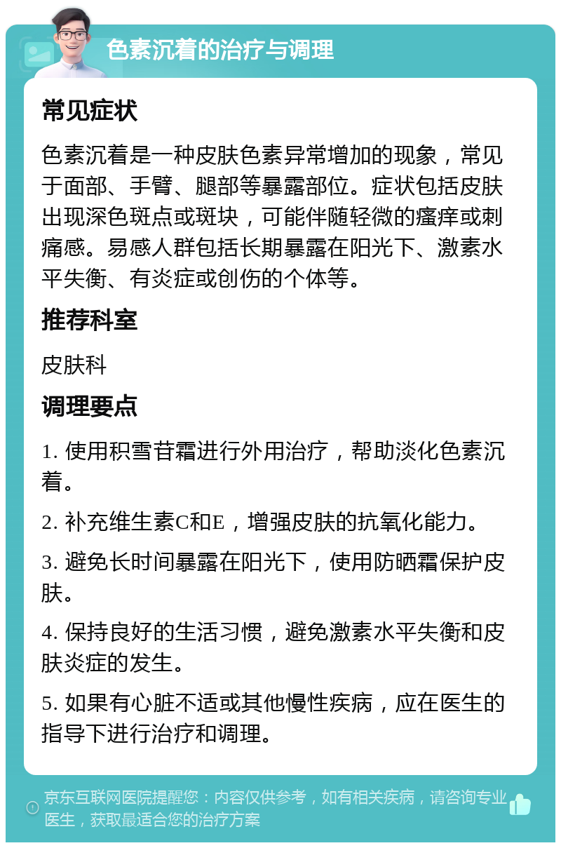 色素沉着的治疗与调理 常见症状 色素沉着是一种皮肤色素异常增加的现象，常见于面部、手臂、腿部等暴露部位。症状包括皮肤出现深色斑点或斑块，可能伴随轻微的瘙痒或刺痛感。易感人群包括长期暴露在阳光下、激素水平失衡、有炎症或创伤的个体等。 推荐科室 皮肤科 调理要点 1. 使用积雪苷霜进行外用治疗，帮助淡化色素沉着。 2. 补充维生素C和E，增强皮肤的抗氧化能力。 3. 避免长时间暴露在阳光下，使用防晒霜保护皮肤。 4. 保持良好的生活习惯，避免激素水平失衡和皮肤炎症的发生。 5. 如果有心脏不适或其他慢性疾病，应在医生的指导下进行治疗和调理。