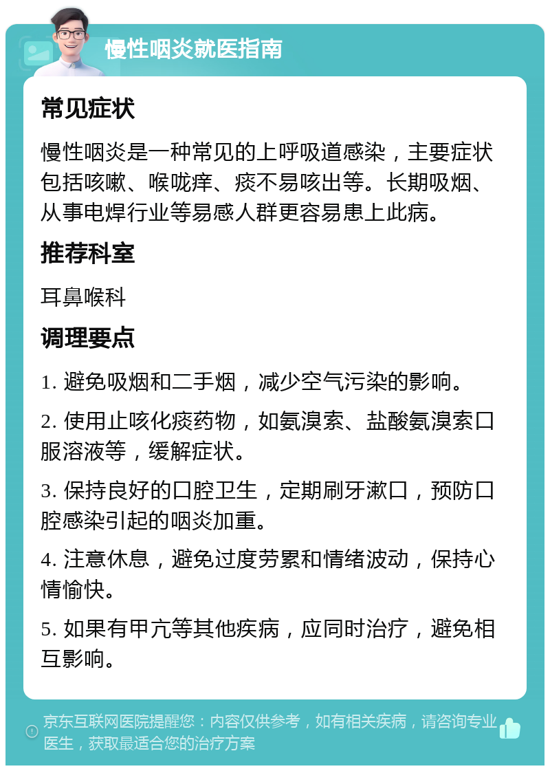 慢性咽炎就医指南 常见症状 慢性咽炎是一种常见的上呼吸道感染，主要症状包括咳嗽、喉咙痒、痰不易咳出等。长期吸烟、从事电焊行业等易感人群更容易患上此病。 推荐科室 耳鼻喉科 调理要点 1. 避免吸烟和二手烟，减少空气污染的影响。 2. 使用止咳化痰药物，如氨溴索、盐酸氨溴索口服溶液等，缓解症状。 3. 保持良好的口腔卫生，定期刷牙漱口，预防口腔感染引起的咽炎加重。 4. 注意休息，避免过度劳累和情绪波动，保持心情愉快。 5. 如果有甲亢等其他疾病，应同时治疗，避免相互影响。