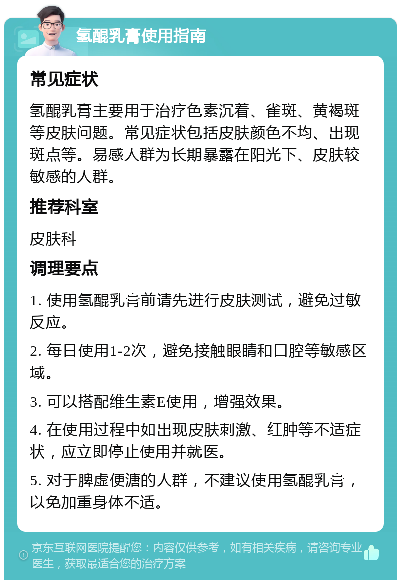 氢醌乳膏使用指南 常见症状 氢醌乳膏主要用于治疗色素沉着、雀斑、黄褐斑等皮肤问题。常见症状包括皮肤颜色不均、出现斑点等。易感人群为长期暴露在阳光下、皮肤较敏感的人群。 推荐科室 皮肤科 调理要点 1. 使用氢醌乳膏前请先进行皮肤测试，避免过敏反应。 2. 每日使用1-2次，避免接触眼睛和口腔等敏感区域。 3. 可以搭配维生素E使用，增强效果。 4. 在使用过程中如出现皮肤刺激、红肿等不适症状，应立即停止使用并就医。 5. 对于脾虚便溏的人群，不建议使用氢醌乳膏，以免加重身体不适。