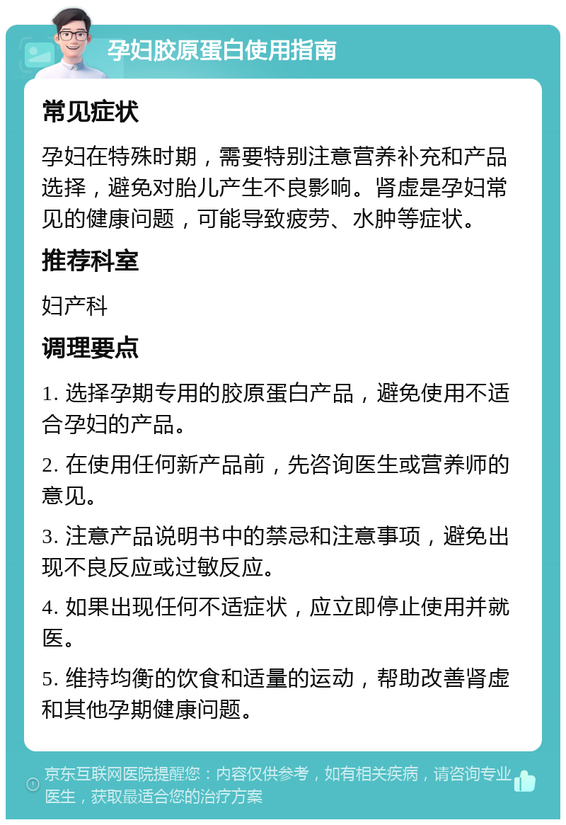 孕妇胶原蛋白使用指南 常见症状 孕妇在特殊时期，需要特别注意营养补充和产品选择，避免对胎儿产生不良影响。肾虚是孕妇常见的健康问题，可能导致疲劳、水肿等症状。 推荐科室 妇产科 调理要点 1. 选择孕期专用的胶原蛋白产品，避免使用不适合孕妇的产品。 2. 在使用任何新产品前，先咨询医生或营养师的意见。 3. 注意产品说明书中的禁忌和注意事项，避免出现不良反应或过敏反应。 4. 如果出现任何不适症状，应立即停止使用并就医。 5. 维持均衡的饮食和适量的运动，帮助改善肾虚和其他孕期健康问题。