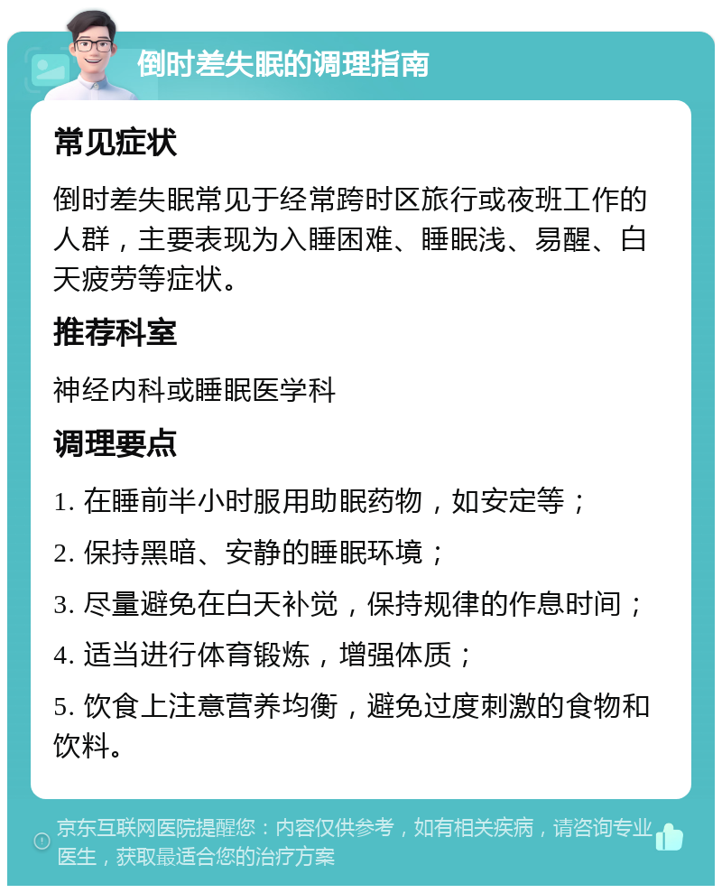 倒时差失眠的调理指南 常见症状 倒时差失眠常见于经常跨时区旅行或夜班工作的人群，主要表现为入睡困难、睡眠浅、易醒、白天疲劳等症状。 推荐科室 神经内科或睡眠医学科 调理要点 1. 在睡前半小时服用助眠药物，如安定等； 2. 保持黑暗、安静的睡眠环境； 3. 尽量避免在白天补觉，保持规律的作息时间； 4. 适当进行体育锻炼，增强体质； 5. 饮食上注意营养均衡，避免过度刺激的食物和饮料。