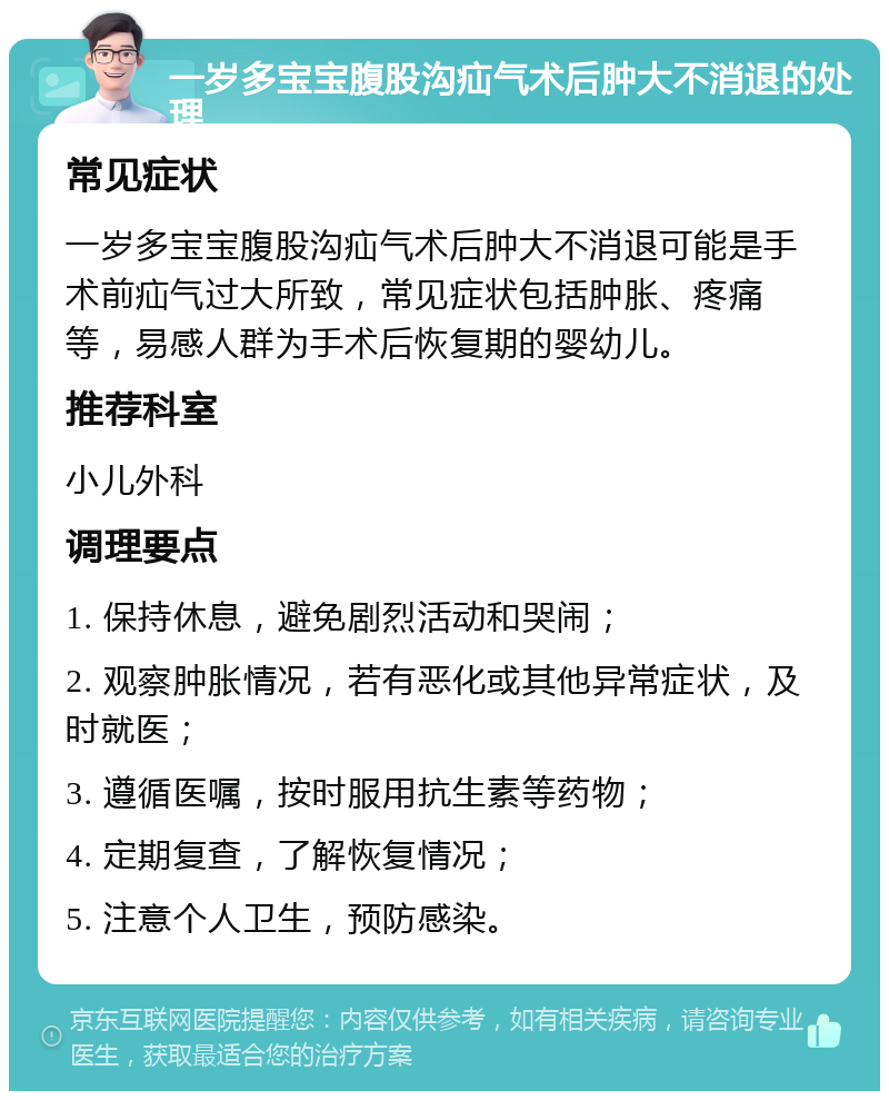 一岁多宝宝腹股沟疝气术后肿大不消退的处理 常见症状 一岁多宝宝腹股沟疝气术后肿大不消退可能是手术前疝气过大所致，常见症状包括肿胀、疼痛等，易感人群为手术后恢复期的婴幼儿。 推荐科室 小儿外科 调理要点 1. 保持休息，避免剧烈活动和哭闹； 2. 观察肿胀情况，若有恶化或其他异常症状，及时就医； 3. 遵循医嘱，按时服用抗生素等药物； 4. 定期复查，了解恢复情况； 5. 注意个人卫生，预防感染。