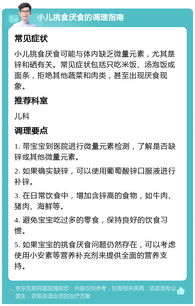 小儿挑食厌食的调理指南 常见症状 小儿挑食厌食可能与体内缺乏微量元素，尤其是锌和硒有关。常见症状包括只吃米饭、汤泡饭或面条，拒绝其他蔬菜和肉类，甚至出现厌食现象。 推荐科室 儿科 调理要点 1. 带宝宝到医院进行微量元素检测，了解是否缺锌或其他微量元素。 2. 如果确实缺锌，可以使用葡萄酸锌口服液进行补锌。 3. 在日常饮食中，增加含锌高的食物，如牛肉、猪肉、海鲜等。 4. 避免宝宝吃过多的零食，保持良好的饮食习惯。 5. 如果宝宝的挑食厌食问题仍然存在，可以考虑使用小安素等营养补充剂来提供全面的营养支持。