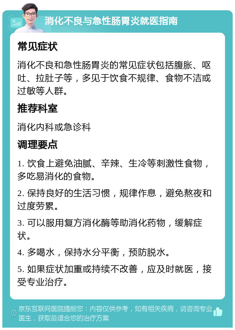 消化不良与急性肠胃炎就医指南 常见症状 消化不良和急性肠胃炎的常见症状包括腹胀、呕吐、拉肚子等，多见于饮食不规律、食物不洁或过敏等人群。 推荐科室 消化内科或急诊科 调理要点 1. 饮食上避免油腻、辛辣、生冷等刺激性食物，多吃易消化的食物。 2. 保持良好的生活习惯，规律作息，避免熬夜和过度劳累。 3. 可以服用复方消化酶等助消化药物，缓解症状。 4. 多喝水，保持水分平衡，预防脱水。 5. 如果症状加重或持续不改善，应及时就医，接受专业治疗。