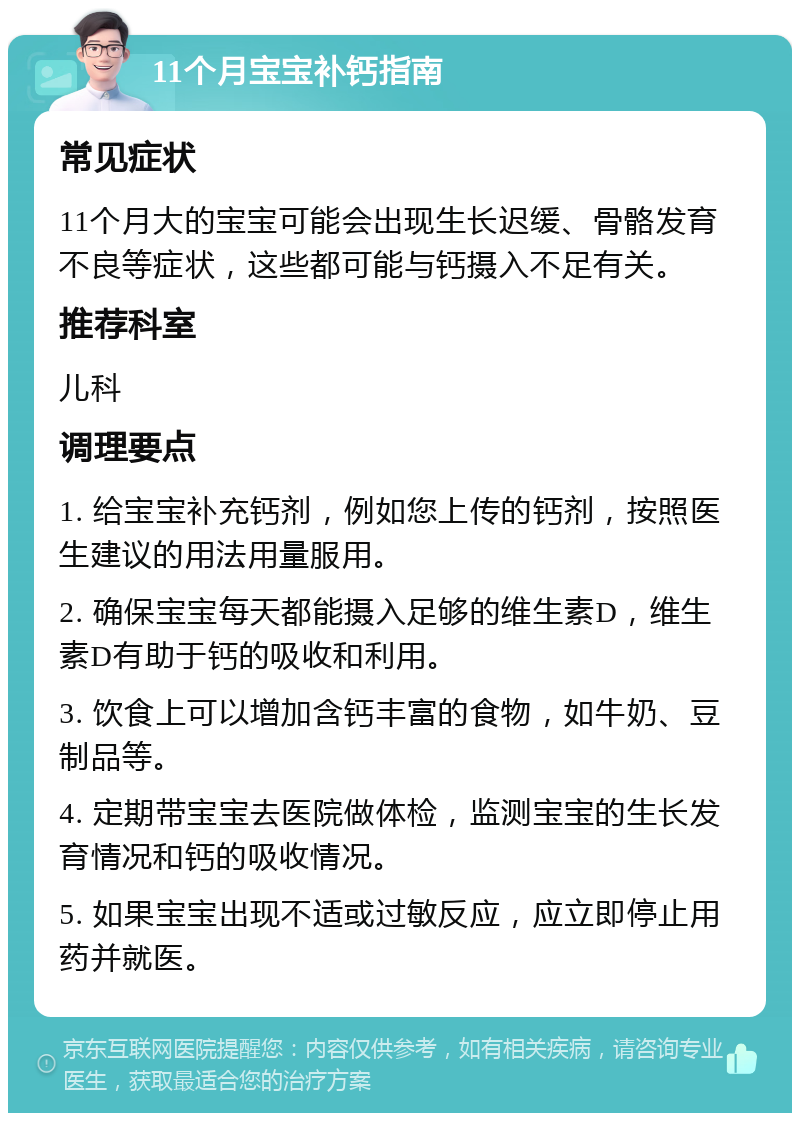 11个月宝宝补钙指南 常见症状 11个月大的宝宝可能会出现生长迟缓、骨骼发育不良等症状，这些都可能与钙摄入不足有关。 推荐科室 儿科 调理要点 1. 给宝宝补充钙剂，例如您上传的钙剂，按照医生建议的用法用量服用。 2. 确保宝宝每天都能摄入足够的维生素D，维生素D有助于钙的吸收和利用。 3. 饮食上可以增加含钙丰富的食物，如牛奶、豆制品等。 4. 定期带宝宝去医院做体检，监测宝宝的生长发育情况和钙的吸收情况。 5. 如果宝宝出现不适或过敏反应，应立即停止用药并就医。