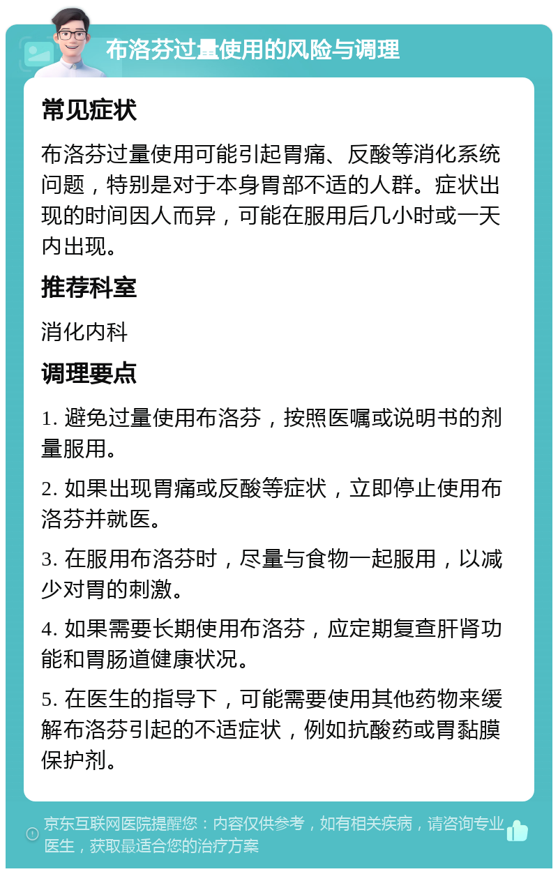 布洛芬过量使用的风险与调理 常见症状 布洛芬过量使用可能引起胃痛、反酸等消化系统问题，特别是对于本身胃部不适的人群。症状出现的时间因人而异，可能在服用后几小时或一天内出现。 推荐科室 消化内科 调理要点 1. 避免过量使用布洛芬，按照医嘱或说明书的剂量服用。 2. 如果出现胃痛或反酸等症状，立即停止使用布洛芬并就医。 3. 在服用布洛芬时，尽量与食物一起服用，以减少对胃的刺激。 4. 如果需要长期使用布洛芬，应定期复查肝肾功能和胃肠道健康状况。 5. 在医生的指导下，可能需要使用其他药物来缓解布洛芬引起的不适症状，例如抗酸药或胃黏膜保护剂。
