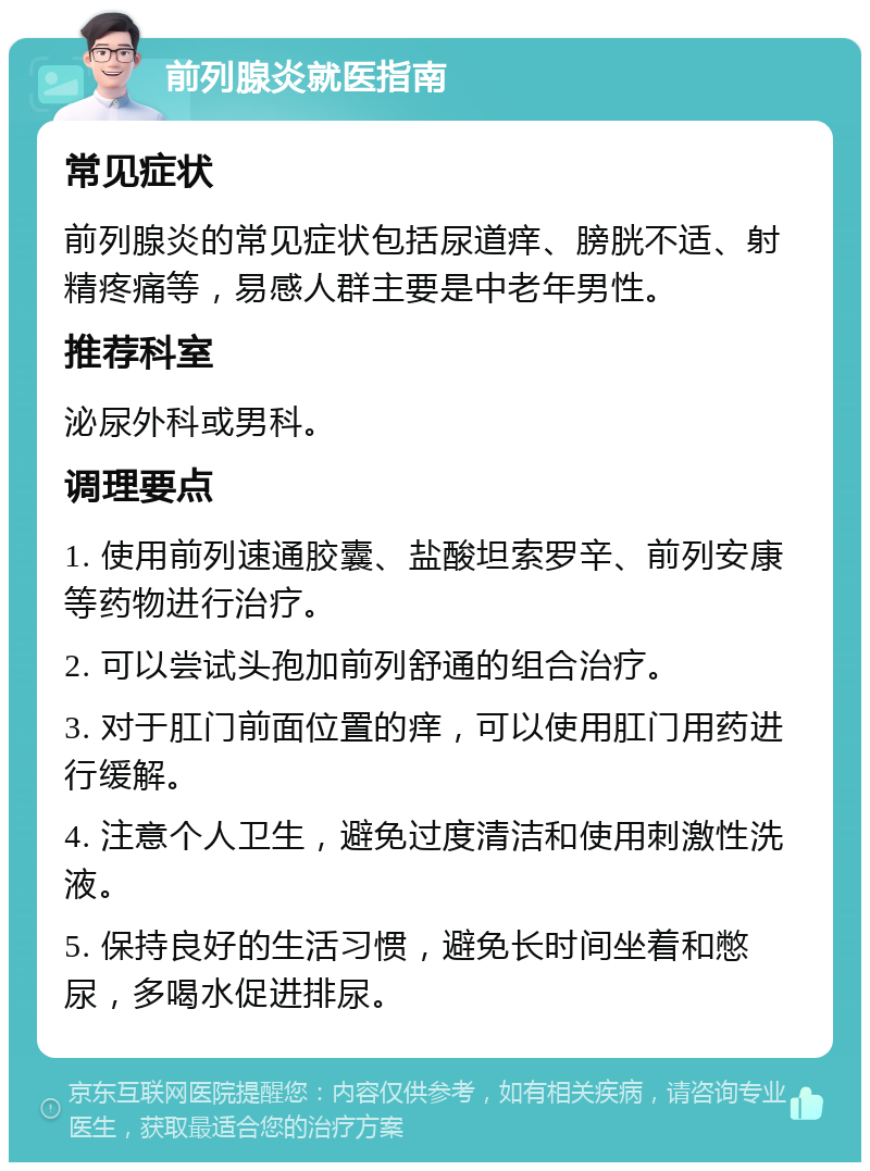 前列腺炎就医指南 常见症状 前列腺炎的常见症状包括尿道痒、膀胱不适、射精疼痛等，易感人群主要是中老年男性。 推荐科室 泌尿外科或男科。 调理要点 1. 使用前列速通胶囊、盐酸坦索罗辛、前列安康等药物进行治疗。 2. 可以尝试头孢加前列舒通的组合治疗。 3. 对于肛门前面位置的痒，可以使用肛门用药进行缓解。 4. 注意个人卫生，避免过度清洁和使用刺激性洗液。 5. 保持良好的生活习惯，避免长时间坐着和憋尿，多喝水促进排尿。