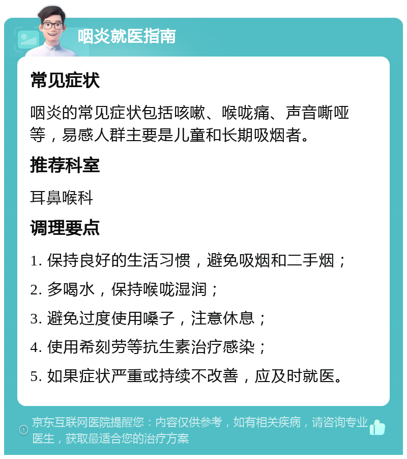 咽炎就医指南 常见症状 咽炎的常见症状包括咳嗽、喉咙痛、声音嘶哑等，易感人群主要是儿童和长期吸烟者。 推荐科室 耳鼻喉科 调理要点 1. 保持良好的生活习惯，避免吸烟和二手烟； 2. 多喝水，保持喉咙湿润； 3. 避免过度使用嗓子，注意休息； 4. 使用希刻劳等抗生素治疗感染； 5. 如果症状严重或持续不改善，应及时就医。