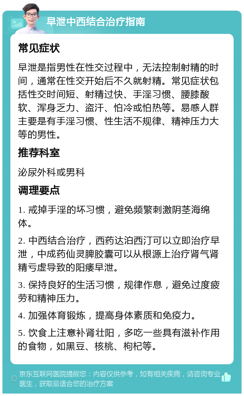 早泄中西结合治疗指南 常见症状 早泄是指男性在性交过程中，无法控制射精的时间，通常在性交开始后不久就射精。常见症状包括性交时间短、射精过快、手淫习惯、腰膝酸软、浑身乏力、盗汗、怕冷或怕热等。易感人群主要是有手淫习惯、性生活不规律、精神压力大等的男性。 推荐科室 泌尿外科或男科 调理要点 1. 戒掉手淫的坏习惯，避免频繁刺激阴茎海绵体。 2. 中西结合治疗，西药达泊西汀可以立即治疗早泄，中成药仙灵脾胶囊可以从根源上治疗肾气肾精亏虚导致的阳痿早泄。 3. 保持良好的生活习惯，规律作息，避免过度疲劳和精神压力。 4. 加强体育锻炼，提高身体素质和免疫力。 5. 饮食上注意补肾壮阳，多吃一些具有滋补作用的食物，如黑豆、核桃、枸杞等。