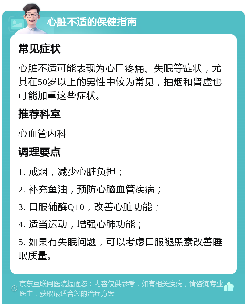 心脏不适的保健指南 常见症状 心脏不适可能表现为心口疼痛、失眠等症状，尤其在50岁以上的男性中较为常见，抽烟和肾虚也可能加重这些症状。 推荐科室 心血管内科 调理要点 1. 戒烟，减少心脏负担； 2. 补充鱼油，预防心脑血管疾病； 3. 口服辅酶Q10，改善心脏功能； 4. 适当运动，增强心肺功能； 5. 如果有失眠问题，可以考虑口服褪黑素改善睡眠质量。