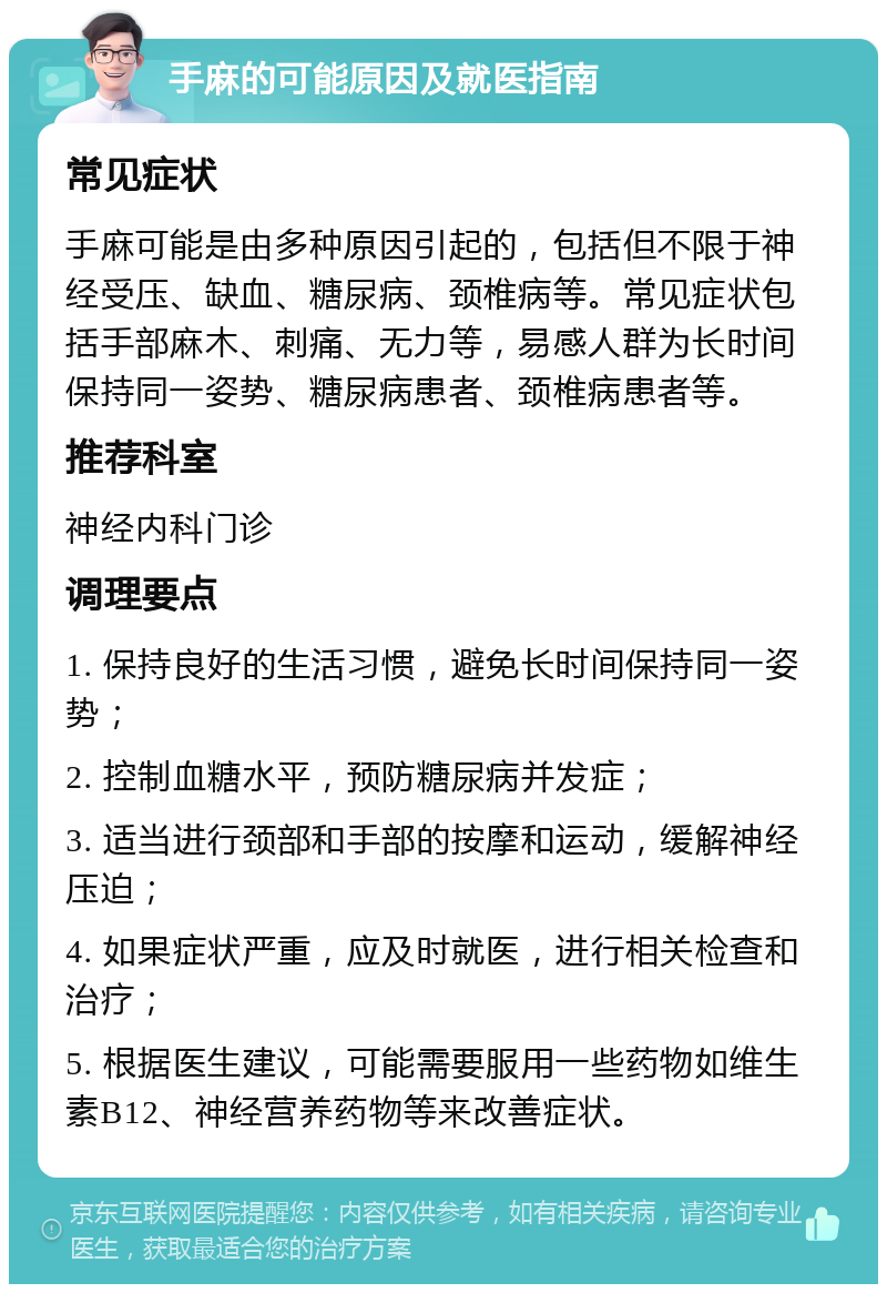 手麻的可能原因及就医指南 常见症状 手麻可能是由多种原因引起的，包括但不限于神经受压、缺血、糖尿病、颈椎病等。常见症状包括手部麻木、刺痛、无力等，易感人群为长时间保持同一姿势、糖尿病患者、颈椎病患者等。 推荐科室 神经内科门诊 调理要点 1. 保持良好的生活习惯，避免长时间保持同一姿势； 2. 控制血糖水平，预防糖尿病并发症； 3. 适当进行颈部和手部的按摩和运动，缓解神经压迫； 4. 如果症状严重，应及时就医，进行相关检查和治疗； 5. 根据医生建议，可能需要服用一些药物如维生素B12、神经营养药物等来改善症状。