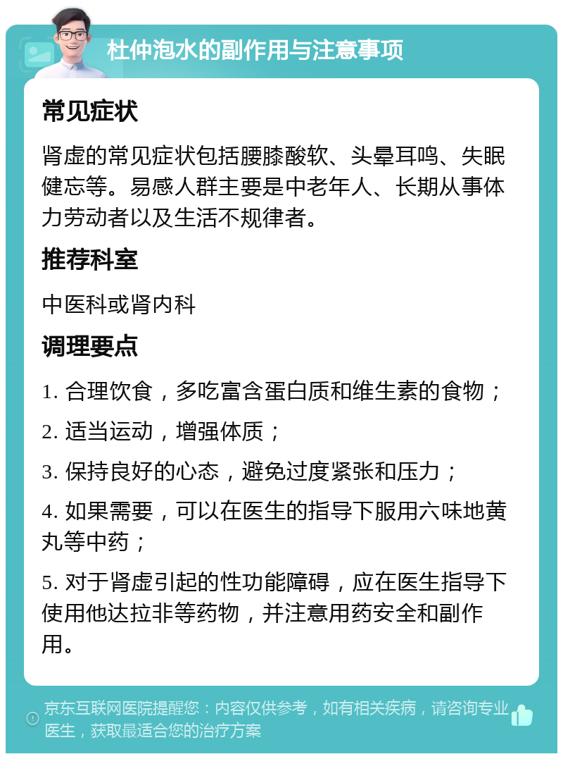 杜仲泡水的副作用与注意事项 常见症状 肾虚的常见症状包括腰膝酸软、头晕耳鸣、失眠健忘等。易感人群主要是中老年人、长期从事体力劳动者以及生活不规律者。 推荐科室 中医科或肾内科 调理要点 1. 合理饮食，多吃富含蛋白质和维生素的食物； 2. 适当运动，增强体质； 3. 保持良好的心态，避免过度紧张和压力； 4. 如果需要，可以在医生的指导下服用六味地黄丸等中药； 5. 对于肾虚引起的性功能障碍，应在医生指导下使用他达拉非等药物，并注意用药安全和副作用。