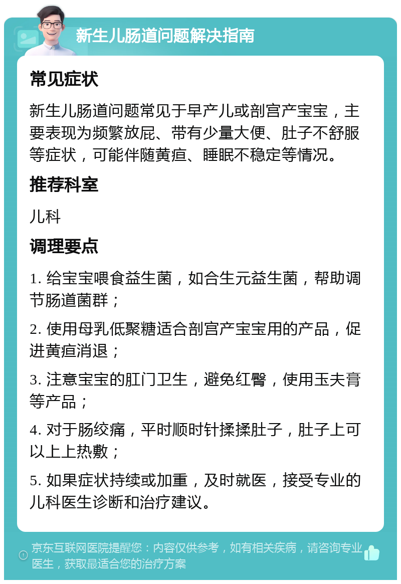 新生儿肠道问题解决指南 常见症状 新生儿肠道问题常见于早产儿或剖宫产宝宝，主要表现为频繁放屁、带有少量大便、肚子不舒服等症状，可能伴随黄疸、睡眠不稳定等情况。 推荐科室 儿科 调理要点 1. 给宝宝喂食益生菌，如合生元益生菌，帮助调节肠道菌群； 2. 使用母乳低聚糖适合剖宫产宝宝用的产品，促进黄疸消退； 3. 注意宝宝的肛门卫生，避免红臀，使用玉夫膏等产品； 4. 对于肠绞痛，平时顺时针揉揉肚子，肚子上可以上上热敷； 5. 如果症状持续或加重，及时就医，接受专业的儿科医生诊断和治疗建议。