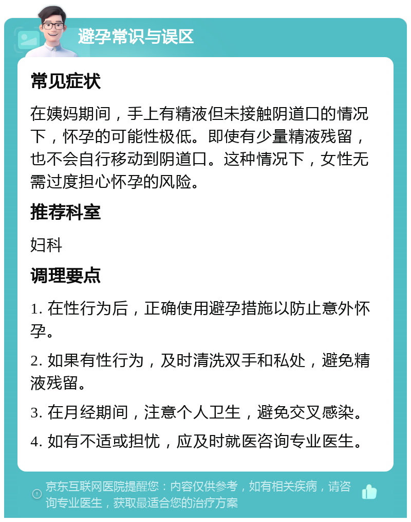 避孕常识与误区 常见症状 在姨妈期间，手上有精液但未接触阴道口的情况下，怀孕的可能性极低。即使有少量精液残留，也不会自行移动到阴道口。这种情况下，女性无需过度担心怀孕的风险。 推荐科室 妇科 调理要点 1. 在性行为后，正确使用避孕措施以防止意外怀孕。 2. 如果有性行为，及时清洗双手和私处，避免精液残留。 3. 在月经期间，注意个人卫生，避免交叉感染。 4. 如有不适或担忧，应及时就医咨询专业医生。