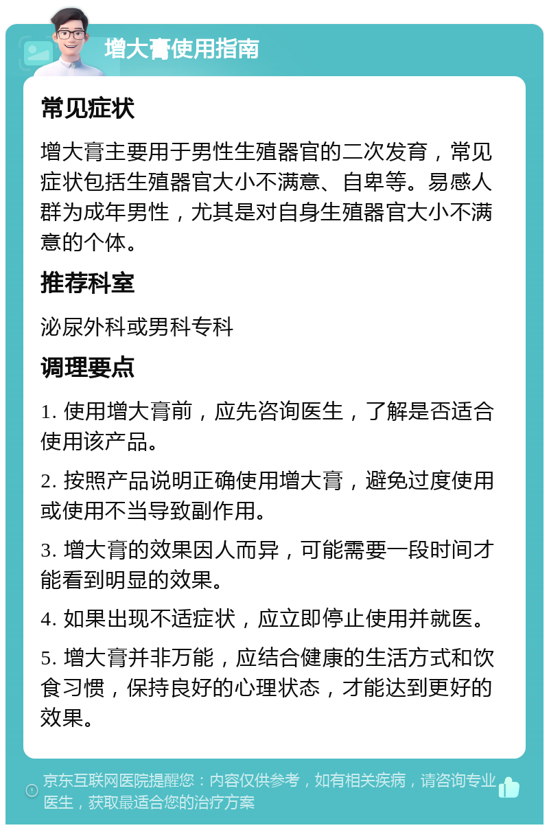 增大膏使用指南 常见症状 增大膏主要用于男性生殖器官的二次发育，常见症状包括生殖器官大小不满意、自卑等。易感人群为成年男性，尤其是对自身生殖器官大小不满意的个体。 推荐科室 泌尿外科或男科专科 调理要点 1. 使用增大膏前，应先咨询医生，了解是否适合使用该产品。 2. 按照产品说明正确使用增大膏，避免过度使用或使用不当导致副作用。 3. 增大膏的效果因人而异，可能需要一段时间才能看到明显的效果。 4. 如果出现不适症状，应立即停止使用并就医。 5. 增大膏并非万能，应结合健康的生活方式和饮食习惯，保持良好的心理状态，才能达到更好的效果。