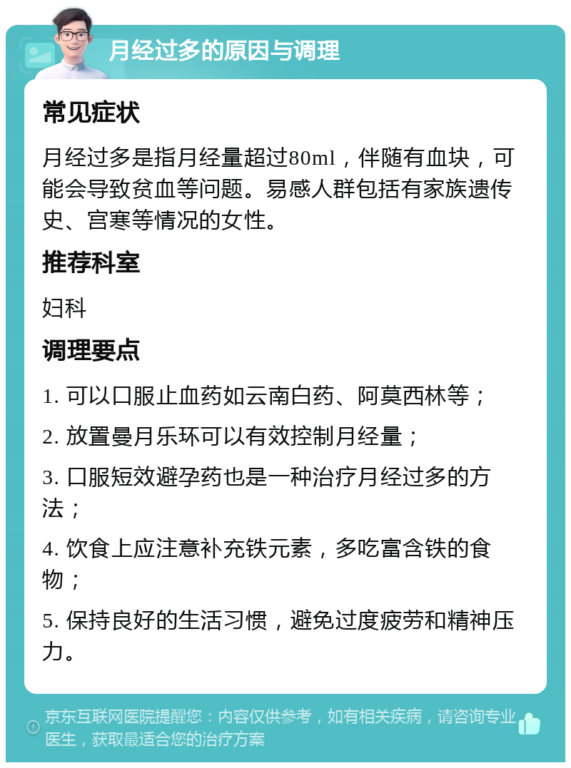 月经过多的原因与调理 常见症状 月经过多是指月经量超过80ml，伴随有血块，可能会导致贫血等问题。易感人群包括有家族遗传史、宫寒等情况的女性。 推荐科室 妇科 调理要点 1. 可以口服止血药如云南白药、阿莫西林等； 2. 放置曼月乐环可以有效控制月经量； 3. 口服短效避孕药也是一种治疗月经过多的方法； 4. 饮食上应注意补充铁元素，多吃富含铁的食物； 5. 保持良好的生活习惯，避免过度疲劳和精神压力。