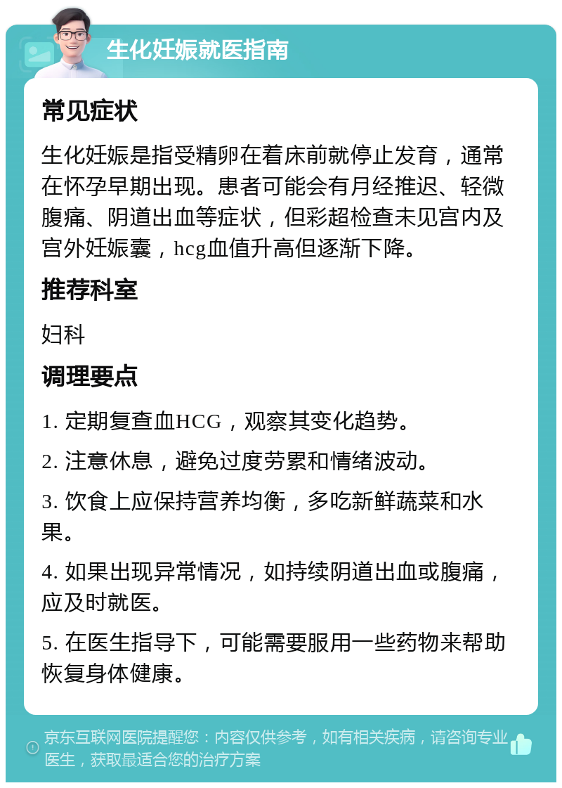 生化妊娠就医指南 常见症状 生化妊娠是指受精卵在着床前就停止发育，通常在怀孕早期出现。患者可能会有月经推迟、轻微腹痛、阴道出血等症状，但彩超检查未见宫内及宫外妊娠囊，hcg血值升高但逐渐下降。 推荐科室 妇科 调理要点 1. 定期复查血HCG，观察其变化趋势。 2. 注意休息，避免过度劳累和情绪波动。 3. 饮食上应保持营养均衡，多吃新鲜蔬菜和水果。 4. 如果出现异常情况，如持续阴道出血或腹痛，应及时就医。 5. 在医生指导下，可能需要服用一些药物来帮助恢复身体健康。