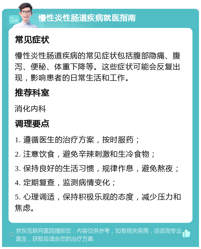 慢性炎性肠道疾病就医指南 常见症状 慢性炎性肠道疾病的常见症状包括腹部隐痛、腹泻、便秘、体重下降等。这些症状可能会反复出现，影响患者的日常生活和工作。 推荐科室 消化内科 调理要点 1. 遵循医生的治疗方案，按时服药； 2. 注意饮食，避免辛辣刺激和生冷食物； 3. 保持良好的生活习惯，规律作息，避免熬夜； 4. 定期复查，监测病情变化； 5. 心理调适，保持积极乐观的态度，减少压力和焦虑。