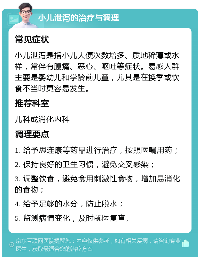 小儿泄泻的治疗与调理 常见症状 小儿泄泻是指小儿大便次数增多、质地稀薄或水样，常伴有腹痛、恶心、呕吐等症状。易感人群主要是婴幼儿和学龄前儿童，尤其是在换季或饮食不当时更容易发生。 推荐科室 儿科或消化内科 调理要点 1. 给予思连康等药品进行治疗，按照医嘱用药； 2. 保持良好的卫生习惯，避免交叉感染； 3. 调整饮食，避免食用刺激性食物，增加易消化的食物； 4. 给予足够的水分，防止脱水； 5. 监测病情变化，及时就医复查。