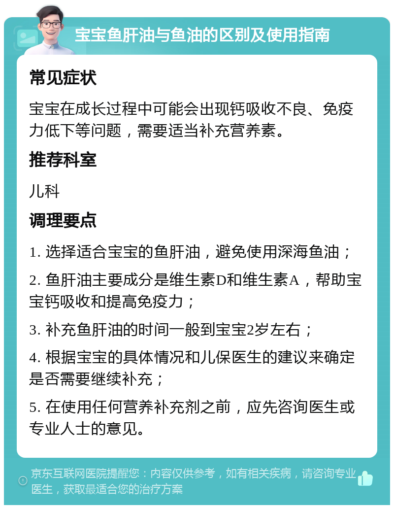 宝宝鱼肝油与鱼油的区别及使用指南 常见症状 宝宝在成长过程中可能会出现钙吸收不良、免疫力低下等问题，需要适当补充营养素。 推荐科室 儿科 调理要点 1. 选择适合宝宝的鱼肝油，避免使用深海鱼油； 2. 鱼肝油主要成分是维生素D和维生素A，帮助宝宝钙吸收和提高免疫力； 3. 补充鱼肝油的时间一般到宝宝2岁左右； 4. 根据宝宝的具体情况和儿保医生的建议来确定是否需要继续补充； 5. 在使用任何营养补充剂之前，应先咨询医生或专业人士的意见。