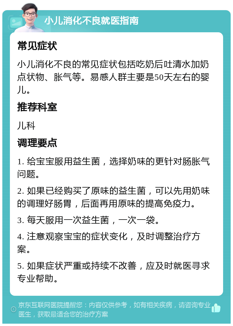 小儿消化不良就医指南 常见症状 小儿消化不良的常见症状包括吃奶后吐清水加奶点状物、胀气等。易感人群主要是50天左右的婴儿。 推荐科室 儿科 调理要点 1. 给宝宝服用益生菌，选择奶味的更针对肠胀气问题。 2. 如果已经购买了原味的益生菌，可以先用奶味的调理好肠胃，后面再用原味的提高免疫力。 3. 每天服用一次益生菌，一次一袋。 4. 注意观察宝宝的症状变化，及时调整治疗方案。 5. 如果症状严重或持续不改善，应及时就医寻求专业帮助。