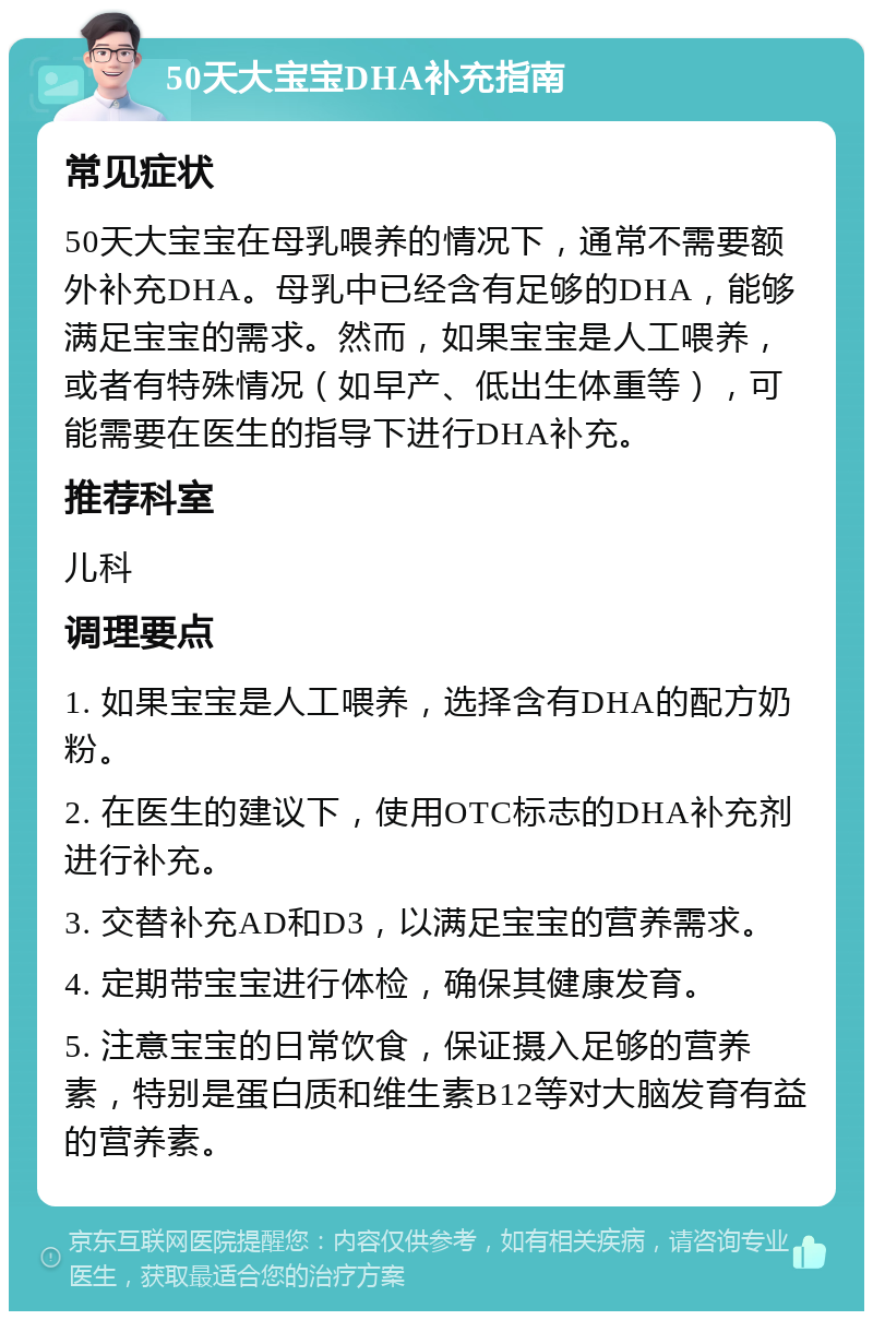 50天大宝宝DHA补充指南 常见症状 50天大宝宝在母乳喂养的情况下，通常不需要额外补充DHA。母乳中已经含有足够的DHA，能够满足宝宝的需求。然而，如果宝宝是人工喂养，或者有特殊情况（如早产、低出生体重等），可能需要在医生的指导下进行DHA补充。 推荐科室 儿科 调理要点 1. 如果宝宝是人工喂养，选择含有DHA的配方奶粉。 2. 在医生的建议下，使用OTC标志的DHA补充剂进行补充。 3. 交替补充AD和D3，以满足宝宝的营养需求。 4. 定期带宝宝进行体检，确保其健康发育。 5. 注意宝宝的日常饮食，保证摄入足够的营养素，特别是蛋白质和维生素B12等对大脑发育有益的营养素。