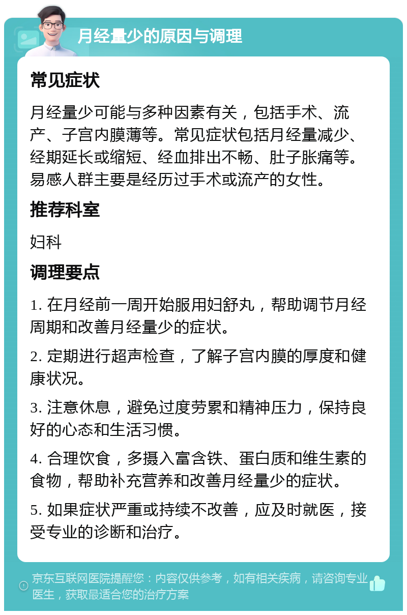 月经量少的原因与调理 常见症状 月经量少可能与多种因素有关，包括手术、流产、子宫内膜薄等。常见症状包括月经量减少、经期延长或缩短、经血排出不畅、肚子胀痛等。易感人群主要是经历过手术或流产的女性。 推荐科室 妇科 调理要点 1. 在月经前一周开始服用妇舒丸，帮助调节月经周期和改善月经量少的症状。 2. 定期进行超声检查，了解子宫内膜的厚度和健康状况。 3. 注意休息，避免过度劳累和精神压力，保持良好的心态和生活习惯。 4. 合理饮食，多摄入富含铁、蛋白质和维生素的食物，帮助补充营养和改善月经量少的症状。 5. 如果症状严重或持续不改善，应及时就医，接受专业的诊断和治疗。