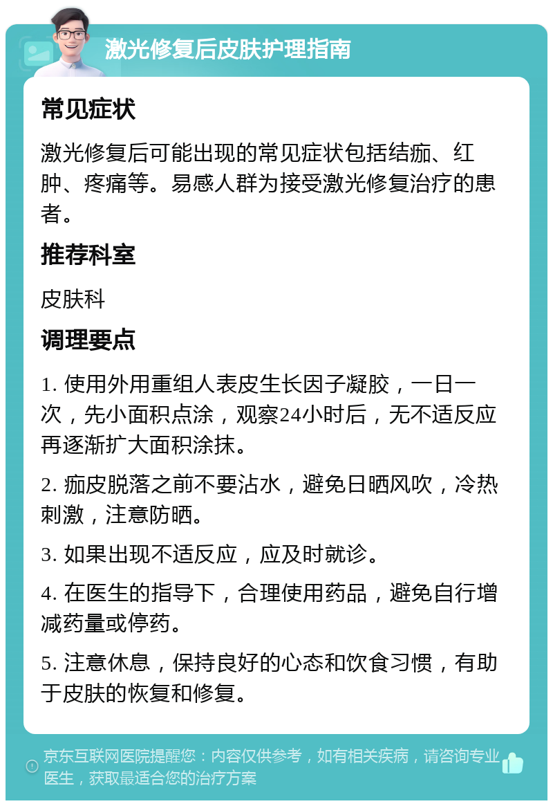 激光修复后皮肤护理指南 常见症状 激光修复后可能出现的常见症状包括结痂、红肿、疼痛等。易感人群为接受激光修复治疗的患者。 推荐科室 皮肤科 调理要点 1. 使用外用重组人表皮生长因子凝胶，一日一次，先小面积点涂，观察24小时后，无不适反应再逐渐扩大面积涂抹。 2. 痂皮脱落之前不要沾水，避免日晒风吹，冷热刺激，注意防晒。 3. 如果出现不适反应，应及时就诊。 4. 在医生的指导下，合理使用药品，避免自行增减药量或停药。 5. 注意休息，保持良好的心态和饮食习惯，有助于皮肤的恢复和修复。