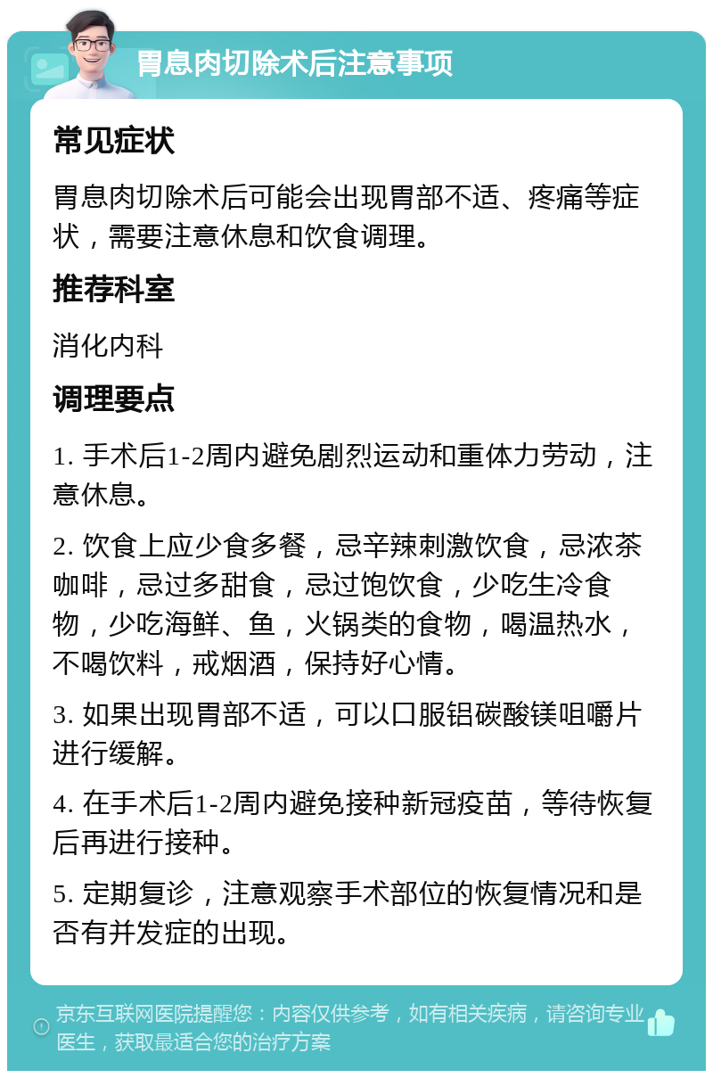 胃息肉切除术后注意事项 常见症状 胃息肉切除术后可能会出现胃部不适、疼痛等症状，需要注意休息和饮食调理。 推荐科室 消化内科 调理要点 1. 手术后1-2周内避免剧烈运动和重体力劳动，注意休息。 2. 饮食上应少食多餐，忌辛辣刺激饮食，忌浓茶咖啡，忌过多甜食，忌过饱饮食，少吃生冷食物，少吃海鲜、鱼，火锅类的食物，喝温热水，不喝饮料，戒烟酒，保持好心情。 3. 如果出现胃部不适，可以口服铝碳酸镁咀嚼片进行缓解。 4. 在手术后1-2周内避免接种新冠疫苗，等待恢复后再进行接种。 5. 定期复诊，注意观察手术部位的恢复情况和是否有并发症的出现。