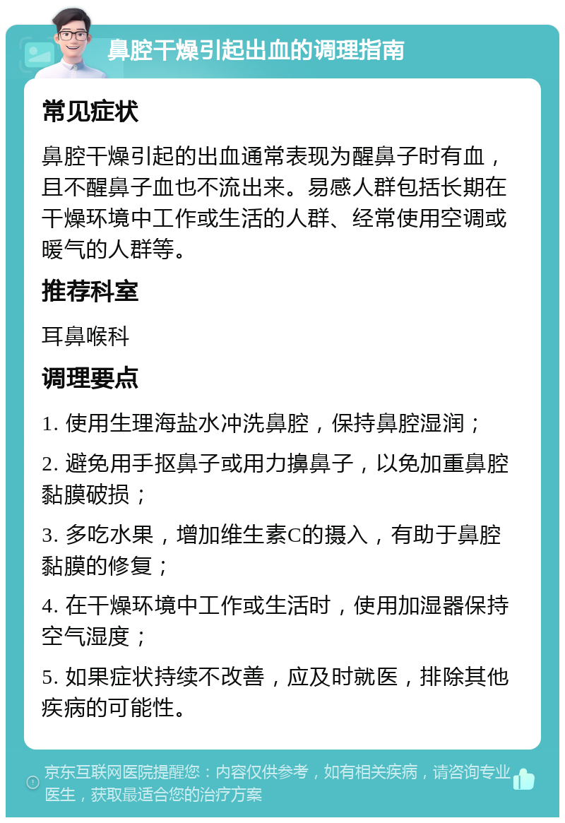 鼻腔干燥引起出血的调理指南 常见症状 鼻腔干燥引起的出血通常表现为醒鼻子时有血，且不醒鼻子血也不流出来。易感人群包括长期在干燥环境中工作或生活的人群、经常使用空调或暖气的人群等。 推荐科室 耳鼻喉科 调理要点 1. 使用生理海盐水冲洗鼻腔，保持鼻腔湿润； 2. 避免用手抠鼻子或用力擤鼻子，以免加重鼻腔黏膜破损； 3. 多吃水果，增加维生素C的摄入，有助于鼻腔黏膜的修复； 4. 在干燥环境中工作或生活时，使用加湿器保持空气湿度； 5. 如果症状持续不改善，应及时就医，排除其他疾病的可能性。