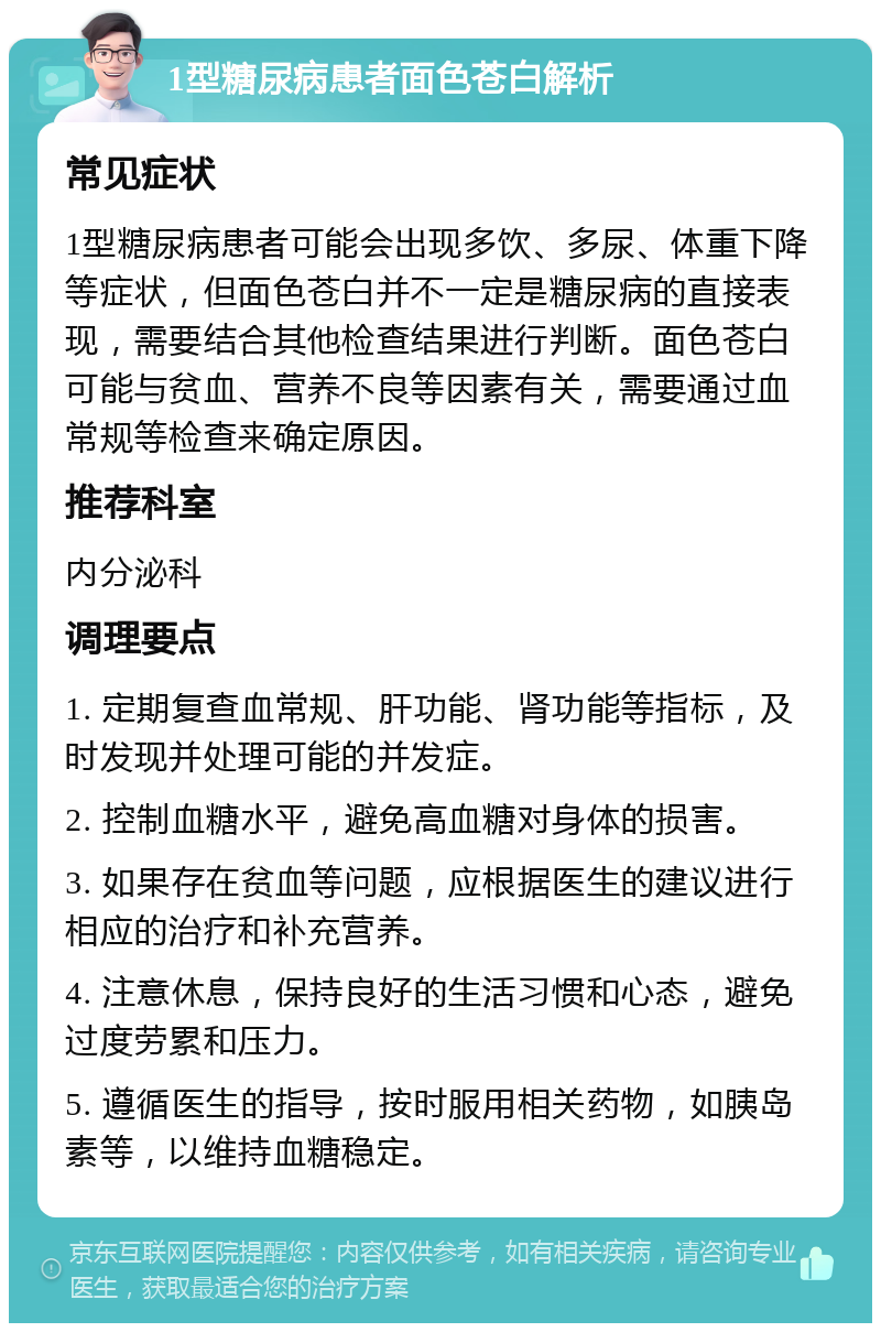 1型糖尿病患者面色苍白解析 常见症状 1型糖尿病患者可能会出现多饮、多尿、体重下降等症状，但面色苍白并不一定是糖尿病的直接表现，需要结合其他检查结果进行判断。面色苍白可能与贫血、营养不良等因素有关，需要通过血常规等检查来确定原因。 推荐科室 内分泌科 调理要点 1. 定期复查血常规、肝功能、肾功能等指标，及时发现并处理可能的并发症。 2. 控制血糖水平，避免高血糖对身体的损害。 3. 如果存在贫血等问题，应根据医生的建议进行相应的治疗和补充营养。 4. 注意休息，保持良好的生活习惯和心态，避免过度劳累和压力。 5. 遵循医生的指导，按时服用相关药物，如胰岛素等，以维持血糖稳定。