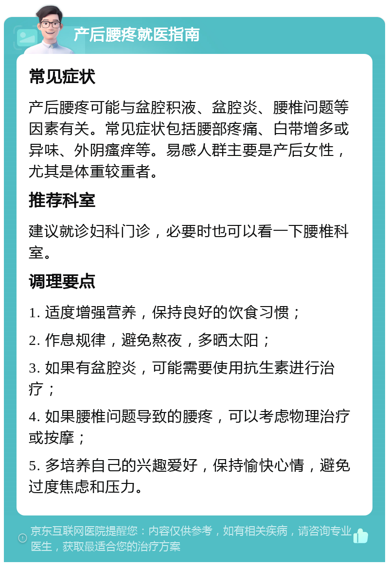 产后腰疼就医指南 常见症状 产后腰疼可能与盆腔积液、盆腔炎、腰椎问题等因素有关。常见症状包括腰部疼痛、白带增多或异味、外阴瘙痒等。易感人群主要是产后女性，尤其是体重较重者。 推荐科室 建议就诊妇科门诊，必要时也可以看一下腰椎科室。 调理要点 1. 适度增强营养，保持良好的饮食习惯； 2. 作息规律，避免熬夜，多晒太阳； 3. 如果有盆腔炎，可能需要使用抗生素进行治疗； 4. 如果腰椎问题导致的腰疼，可以考虑物理治疗或按摩； 5. 多培养自己的兴趣爱好，保持愉快心情，避免过度焦虑和压力。