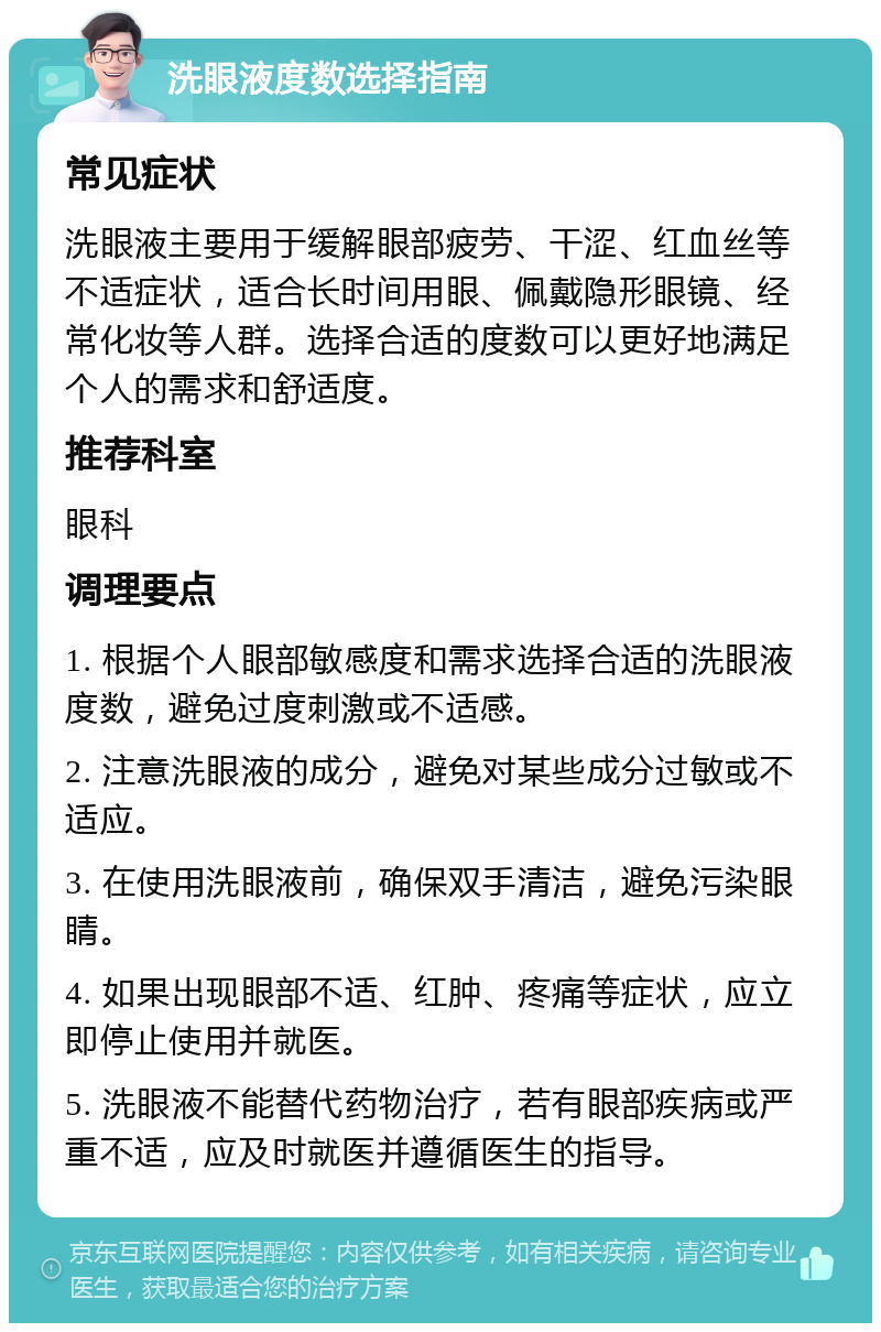 洗眼液度数选择指南 常见症状 洗眼液主要用于缓解眼部疲劳、干涩、红血丝等不适症状，适合长时间用眼、佩戴隐形眼镜、经常化妆等人群。选择合适的度数可以更好地满足个人的需求和舒适度。 推荐科室 眼科 调理要点 1. 根据个人眼部敏感度和需求选择合适的洗眼液度数，避免过度刺激或不适感。 2. 注意洗眼液的成分，避免对某些成分过敏或不适应。 3. 在使用洗眼液前，确保双手清洁，避免污染眼睛。 4. 如果出现眼部不适、红肿、疼痛等症状，应立即停止使用并就医。 5. 洗眼液不能替代药物治疗，若有眼部疾病或严重不适，应及时就医并遵循医生的指导。