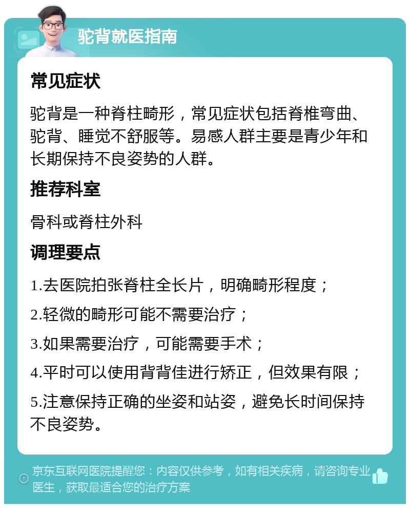 驼背就医指南 常见症状 驼背是一种脊柱畸形，常见症状包括脊椎弯曲、驼背、睡觉不舒服等。易感人群主要是青少年和长期保持不良姿势的人群。 推荐科室 骨科或脊柱外科 调理要点 1.去医院拍张脊柱全长片，明确畸形程度； 2.轻微的畸形可能不需要治疗； 3.如果需要治疗，可能需要手术； 4.平时可以使用背背佳进行矫正，但效果有限； 5.注意保持正确的坐姿和站姿，避免长时间保持不良姿势。