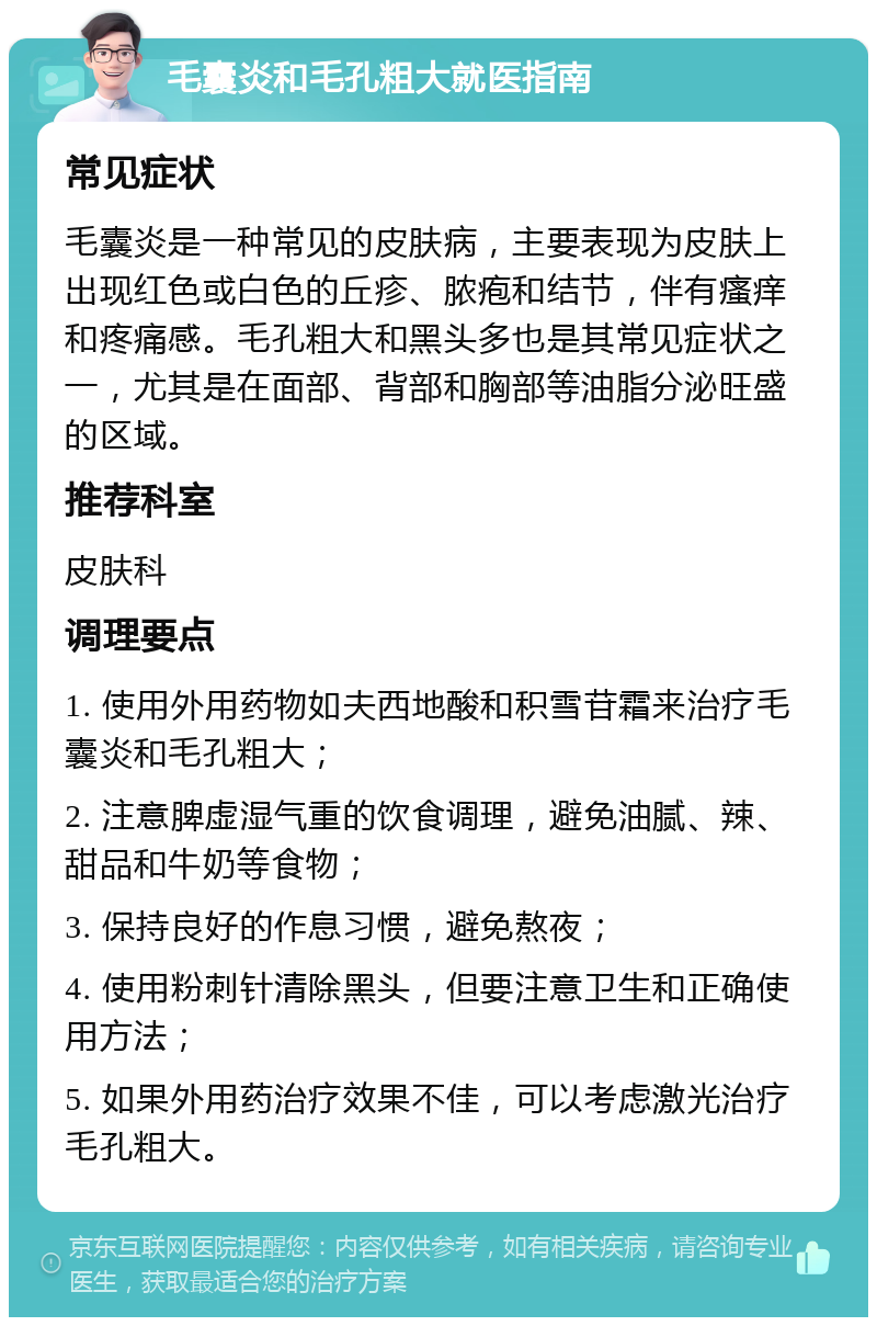 毛囊炎和毛孔粗大就医指南 常见症状 毛囊炎是一种常见的皮肤病，主要表现为皮肤上出现红色或白色的丘疹、脓疱和结节，伴有瘙痒和疼痛感。毛孔粗大和黑头多也是其常见症状之一，尤其是在面部、背部和胸部等油脂分泌旺盛的区域。 推荐科室 皮肤科 调理要点 1. 使用外用药物如夫西地酸和积雪苷霜来治疗毛囊炎和毛孔粗大； 2. 注意脾虚湿气重的饮食调理，避免油腻、辣、甜品和牛奶等食物； 3. 保持良好的作息习惯，避免熬夜； 4. 使用粉刺针清除黑头，但要注意卫生和正确使用方法； 5. 如果外用药治疗效果不佳，可以考虑激光治疗毛孔粗大。