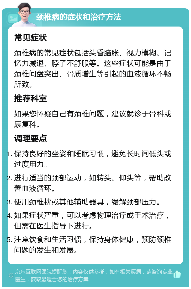 颈椎病的症状和治疗方法 常见症状 颈椎病的常见症状包括头昏脑胀、视力模糊、记忆力减退、脖子不舒服等。这些症状可能是由于颈椎间盘突出、骨质增生等引起的血液循环不畅所致。 推荐科室 如果您怀疑自己有颈椎问题，建议就诊于骨科或康复科。 调理要点 保持良好的坐姿和睡眠习惯，避免长时间低头或过度用力。 进行适当的颈部运动，如转头、仰头等，帮助改善血液循环。 使用颈椎枕或其他辅助器具，缓解颈部压力。 如果症状严重，可以考虑物理治疗或手术治疗，但需在医生指导下进行。 注意饮食和生活习惯，保持身体健康，预防颈椎问题的发生和发展。