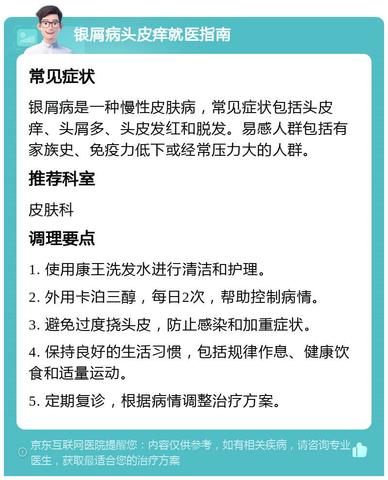 银屑病头皮痒就医指南 常见症状 银屑病是一种慢性皮肤病，常见症状包括头皮痒、头屑多、头皮发红和脱发。易感人群包括有家族史、免疫力低下或经常压力大的人群。 推荐科室 皮肤科 调理要点 1. 使用康王洗发水进行清洁和护理。 2. 外用卡泊三醇，每日2次，帮助控制病情。 3. 避免过度挠头皮，防止感染和加重症状。 4. 保持良好的生活习惯，包括规律作息、健康饮食和适量运动。 5. 定期复诊，根据病情调整治疗方案。