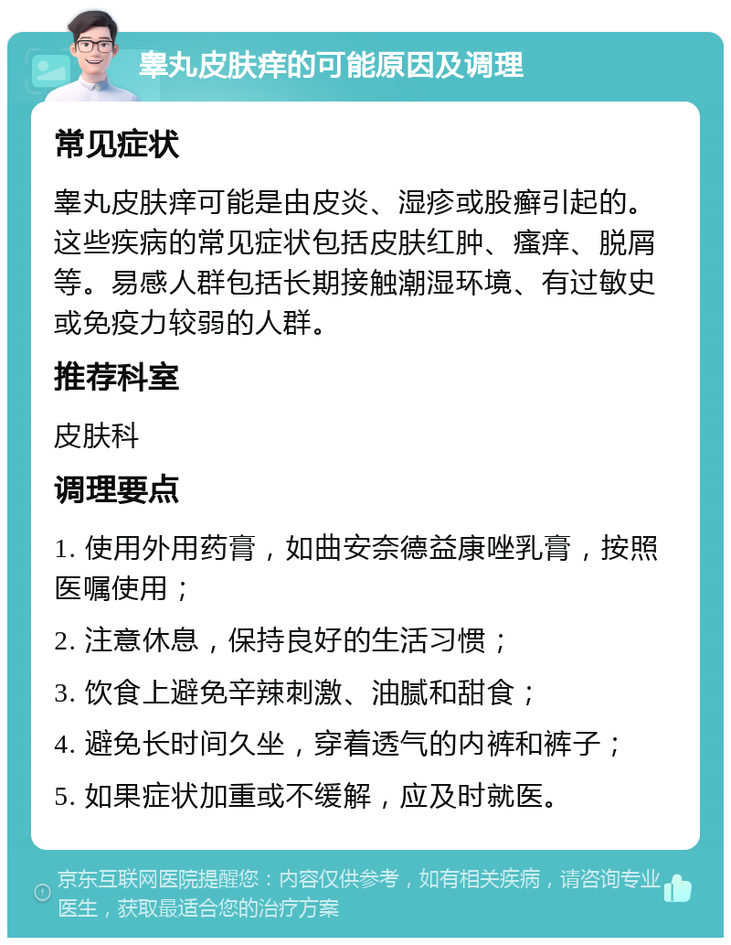 睾丸皮肤痒的可能原因及调理 常见症状 睾丸皮肤痒可能是由皮炎、湿疹或股癣引起的。这些疾病的常见症状包括皮肤红肿、瘙痒、脱屑等。易感人群包括长期接触潮湿环境、有过敏史或免疫力较弱的人群。 推荐科室 皮肤科 调理要点 1. 使用外用药膏，如曲安奈德益康唑乳膏，按照医嘱使用； 2. 注意休息，保持良好的生活习惯； 3. 饮食上避免辛辣刺激、油腻和甜食； 4. 避免长时间久坐，穿着透气的内裤和裤子； 5. 如果症状加重或不缓解，应及时就医。