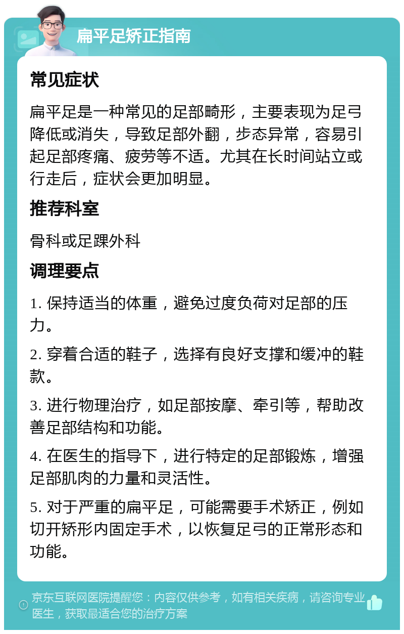 扁平足矫正指南 常见症状 扁平足是一种常见的足部畸形，主要表现为足弓降低或消失，导致足部外翻，步态异常，容易引起足部疼痛、疲劳等不适。尤其在长时间站立或行走后，症状会更加明显。 推荐科室 骨科或足踝外科 调理要点 1. 保持适当的体重，避免过度负荷对足部的压力。 2. 穿着合适的鞋子，选择有良好支撑和缓冲的鞋款。 3. 进行物理治疗，如足部按摩、牵引等，帮助改善足部结构和功能。 4. 在医生的指导下，进行特定的足部锻炼，增强足部肌肉的力量和灵活性。 5. 对于严重的扁平足，可能需要手术矫正，例如切开矫形内固定手术，以恢复足弓的正常形态和功能。