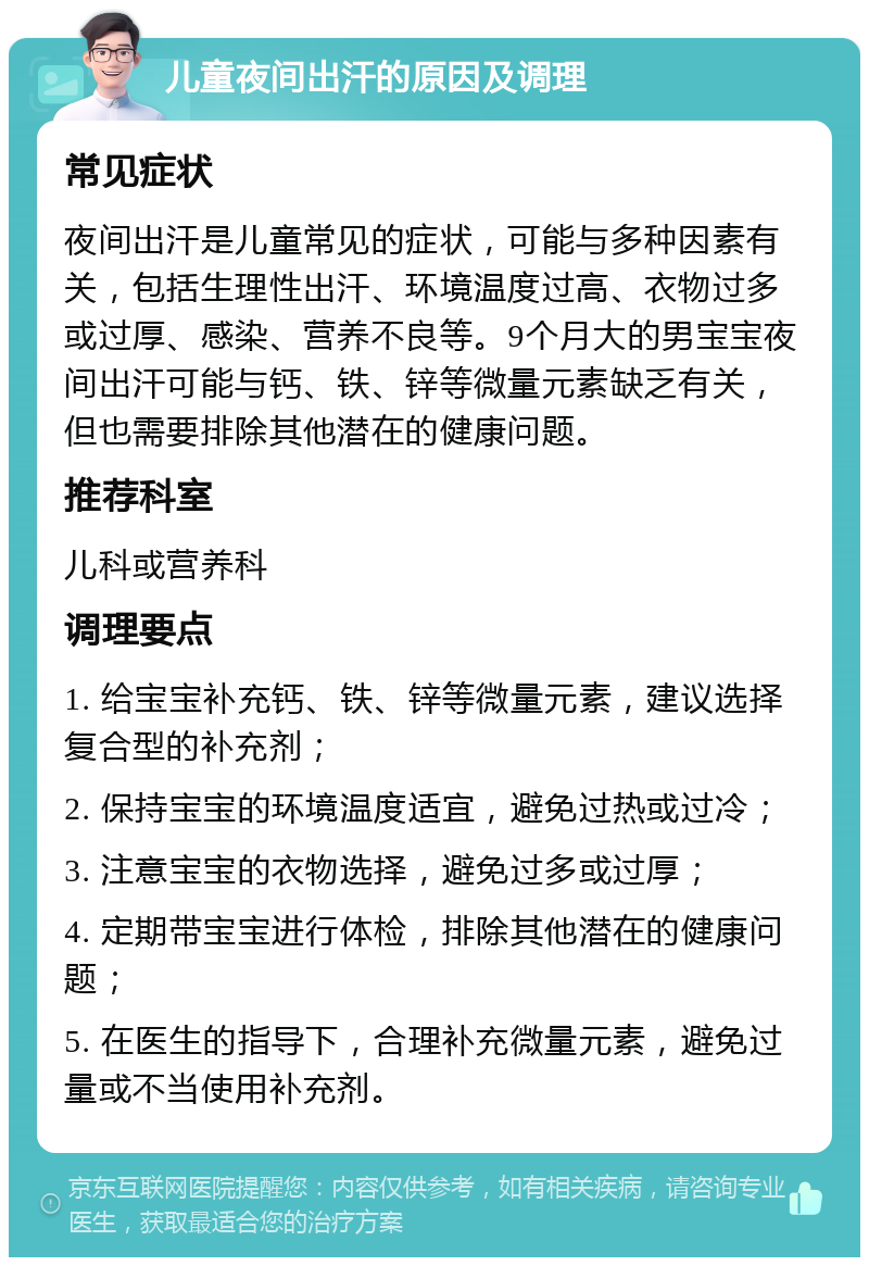 儿童夜间出汗的原因及调理 常见症状 夜间出汗是儿童常见的症状，可能与多种因素有关，包括生理性出汗、环境温度过高、衣物过多或过厚、感染、营养不良等。9个月大的男宝宝夜间出汗可能与钙、铁、锌等微量元素缺乏有关，但也需要排除其他潜在的健康问题。 推荐科室 儿科或营养科 调理要点 1. 给宝宝补充钙、铁、锌等微量元素，建议选择复合型的补充剂； 2. 保持宝宝的环境温度适宜，避免过热或过冷； 3. 注意宝宝的衣物选择，避免过多或过厚； 4. 定期带宝宝进行体检，排除其他潜在的健康问题； 5. 在医生的指导下，合理补充微量元素，避免过量或不当使用补充剂。