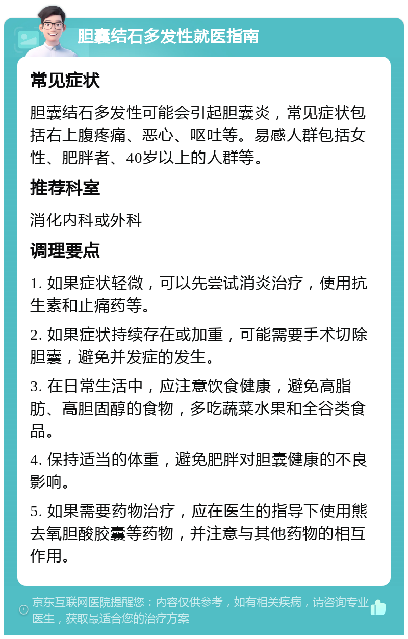 胆囊结石多发性就医指南 常见症状 胆囊结石多发性可能会引起胆囊炎，常见症状包括右上腹疼痛、恶心、呕吐等。易感人群包括女性、肥胖者、40岁以上的人群等。 推荐科室 消化内科或外科 调理要点 1. 如果症状轻微，可以先尝试消炎治疗，使用抗生素和止痛药等。 2. 如果症状持续存在或加重，可能需要手术切除胆囊，避免并发症的发生。 3. 在日常生活中，应注意饮食健康，避免高脂肪、高胆固醇的食物，多吃蔬菜水果和全谷类食品。 4. 保持适当的体重，避免肥胖对胆囊健康的不良影响。 5. 如果需要药物治疗，应在医生的指导下使用熊去氧胆酸胶囊等药物，并注意与其他药物的相互作用。