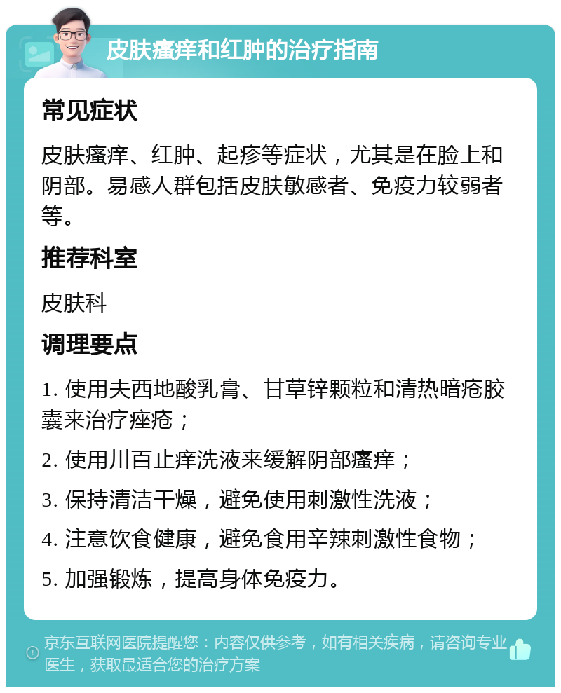 皮肤瘙痒和红肿的治疗指南 常见症状 皮肤瘙痒、红肿、起疹等症状，尤其是在脸上和阴部。易感人群包括皮肤敏感者、免疫力较弱者等。 推荐科室 皮肤科 调理要点 1. 使用夫西地酸乳膏、甘草锌颗粒和清热暗疮胶囊来治疗痤疮； 2. 使用川百止痒洗液来缓解阴部瘙痒； 3. 保持清洁干燥，避免使用刺激性洗液； 4. 注意饮食健康，避免食用辛辣刺激性食物； 5. 加强锻炼，提高身体免疫力。