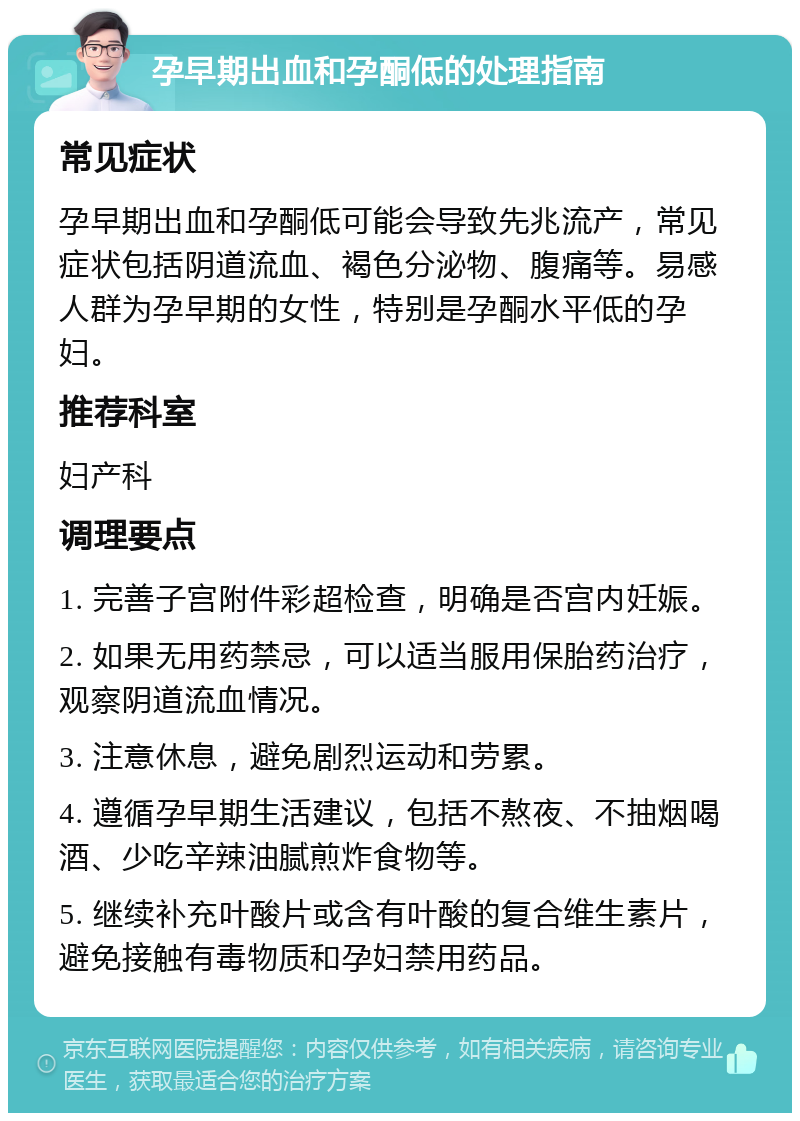 孕早期出血和孕酮低的处理指南 常见症状 孕早期出血和孕酮低可能会导致先兆流产，常见症状包括阴道流血、褐色分泌物、腹痛等。易感人群为孕早期的女性，特别是孕酮水平低的孕妇。 推荐科室 妇产科 调理要点 1. 完善子宫附件彩超检查，明确是否宫内妊娠。 2. 如果无用药禁忌，可以适当服用保胎药治疗，观察阴道流血情况。 3. 注意休息，避免剧烈运动和劳累。 4. 遵循孕早期生活建议，包括不熬夜、不抽烟喝酒、少吃辛辣油腻煎炸食物等。 5. 继续补充叶酸片或含有叶酸的复合维生素片，避免接触有毒物质和孕妇禁用药品。