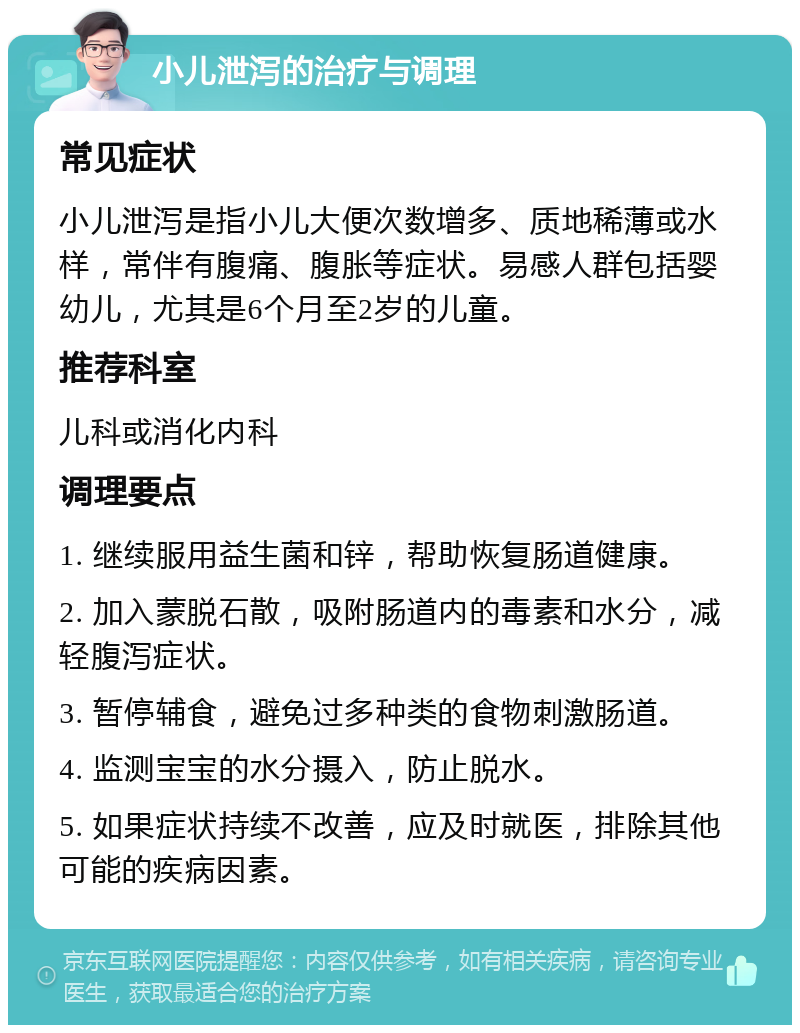 小儿泄泻的治疗与调理 常见症状 小儿泄泻是指小儿大便次数增多、质地稀薄或水样，常伴有腹痛、腹胀等症状。易感人群包括婴幼儿，尤其是6个月至2岁的儿童。 推荐科室 儿科或消化内科 调理要点 1. 继续服用益生菌和锌，帮助恢复肠道健康。 2. 加入蒙脱石散，吸附肠道内的毒素和水分，减轻腹泻症状。 3. 暂停辅食，避免过多种类的食物刺激肠道。 4. 监测宝宝的水分摄入，防止脱水。 5. 如果症状持续不改善，应及时就医，排除其他可能的疾病因素。