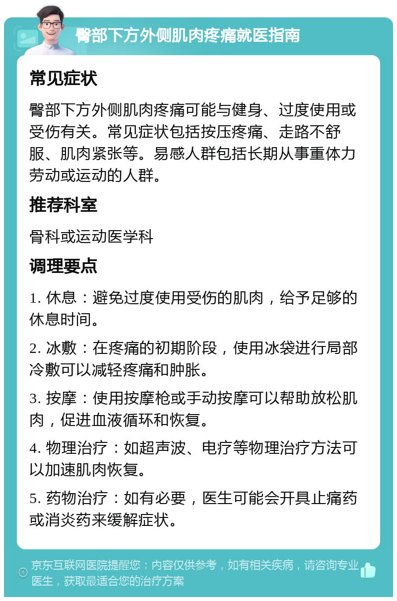 臀部下方外侧肌肉疼痛就医指南 常见症状 臀部下方外侧肌肉疼痛可能与健身、过度使用或受伤有关。常见症状包括按压疼痛、走路不舒服、肌肉紧张等。易感人群包括长期从事重体力劳动或运动的人群。 推荐科室 骨科或运动医学科 调理要点 1. 休息：避免过度使用受伤的肌肉，给予足够的休息时间。 2. 冰敷：在疼痛的初期阶段，使用冰袋进行局部冷敷可以减轻疼痛和肿胀。 3. 按摩：使用按摩枪或手动按摩可以帮助放松肌肉，促进血液循环和恢复。 4. 物理治疗：如超声波、电疗等物理治疗方法可以加速肌肉恢复。 5. 药物治疗：如有必要，医生可能会开具止痛药或消炎药来缓解症状。